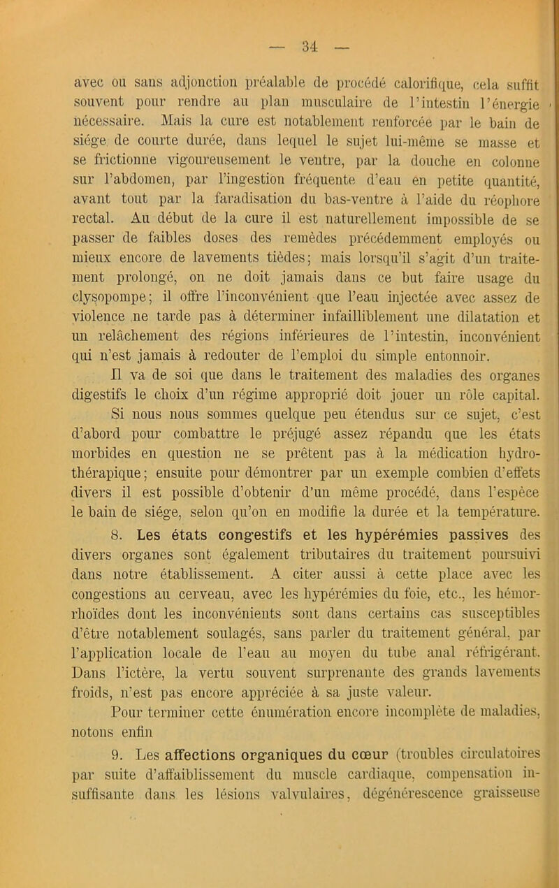 avec ou sans adjonction préalable de procédé calorifitiue, cela suffit souvent pour rendre au plan ninscnlaire de l’intestin l’énergie > nécessaire. Mais la cure est notablement renforcée par le bain de siège de courte durée, dans lequel le sujet lui-même se masse et se frictionne vigoureusement le ventre, par la douche en colonne sur l’abdomen, par l’ingestion fréquente d’eau en petite ([uantité, avant tout par la faradisation du bas-ventre à l’aide du réopliore rectal. Au début de la cure il est naturellement impossible de se passer de faibles doses des remèdes précédemment emploj^és ou mieux encore de lavements tièdes; mais lorsqu’il s’agit d’un traite- ment prolongé, on ne doit jamais dans ce but faire usage du clysopompe; il offre l’inconvénient que l’eau injectée avec assez de violence ne tarde pas à déterminer infailliblement une dilatation et un relâchement des régions inférieures de l’intestin, inconvénient qui n’est jamais à redouter de l’emploi du simple entonnoir. Il va de soi que dans le traitement des maladies des organes digestifs le choix d’un régime approprié doit jouer un rôle capital. Si nous nous sommes quelque peu étendus sur ce sujet, c’est d’abord pour combattre le préjugé assez répandu que les états morbides en question ne se prêtent pas à la médication hydro- thérapique ; ensuite pour démontrer par un exemple combien d’effets divers il est possible d’obtenir d’un même procédé, dans l’espèce le bain de siège, selon qu’on en modifie la durée et la température. 8. Les états cong’estifs et les hypérémies passives des divers organes sont également tributaires du traitement poursuivi dans notre établissement. A citer aussi à cette place aA^ec les congestions au cerveau, avec les hypérémies du foie, etc., les hémor- rhoïdes dont les inconvénients sont dans certains cas susceptibles d’être notablement soulagés, sans parler du traitement général, par l’application locale de l’eau au moyeu du tube anal réfi’igéraut. Dans l’ictère, la vertu souvent surprenante des grands lavements froids, n’est pas encore appréciée à sa juste valeur. Pour terminer cette énumération encoi'e incomplète de maladies, notons enfin 9. Les affections org’aniques du coeur (troubles circulatoires par suite d’affaiblissement du muscle cardiaque, compensation in- suffisante dans les lésions valvulaires, dégénérescence graisseuse âi