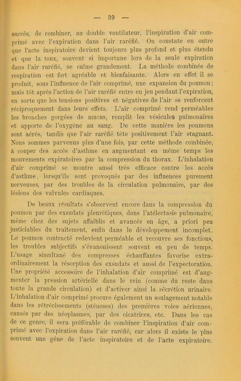 succès, de combiner, au double ventilateur, l’inspiration d’air com- primé avec l’expiration dans l’air raréfié. On constate en outre que l’acte inspiratoire devient toujours plus profond et plus étendu et que la toux, souvent si importune lors de la seule expiration dans l’air raréfié, se calme grandement. La méthode combinée de respiration est fort agréable et bienfaisante. Alors en effet il se produit, sous l’influence de l’air comprimé, une expansion du poumon ; mais tôt après l’action de l’air raréfié entre en jeu pendant l’expiration, en sorte que les tensions positives et négatives de l’air se renforcent réciproquement dans leurs effets. L’air comprimé rend perméables les bronches gorgées de mucus, remplit les vésicules pulmonaires et apporte de l’oxygène au sang. De cette manière les poumons sont aérés, tandis que l’air raréfié tète positivement l’air stagnant. Nous sommes parvenus plus d’une fois, par cette méthode combinée, à couper des accès d’asthme en augmentant en même terhps les mouvements expiratoires par la compression du thorax. L’inhalation d’air comprimé se montre aussi très efficace contre les accès d’asthme, lorsqu’ils sont provoqués par des influences purement nerveuses, par des troubles de la circulation pulmonaire, par des lésions des valvules cardiaques. De beaux résultats s’observent encore dans la compression du poumon par des exsudais pleurétiques, dans l’atélectasie pulmonairé, même chez des sujets affaiblis et avancés en âge, a priori peu justiciables du traitement, enfin dans le développement incomplet. Le poumon contracté redevient perméable et recouvre ses fonctions, les troubles subjectifs s’évanouissent souvent en peu de temps. L’usage simultané des compresses échauffantes favorise extra- ordinairement la résorption des exsudais et aussi de l’expectoration. Une propriété accessoire de l’inhalation d’air comprimé est d’aug- menter la pression artérielle dans le rein (comme du reste dans toute la grande circulation) et d’activer ainsi la sécrétion urinaire. L’inhalation d’air comprimé procure également un soulagement notable dans les rétrécissements (sténoses) des premières voies aériennes, causés par des néoplasmes, par des cicatrices, etc. Dans les cas de ce genre, il sera préférable de combiner l’inspiration d’air com- primé avec l’expiration dans l’air raréfié, car alors il existe le plus souvent une gêne de l’acte inspiratoire et de l’acte expiratoire.