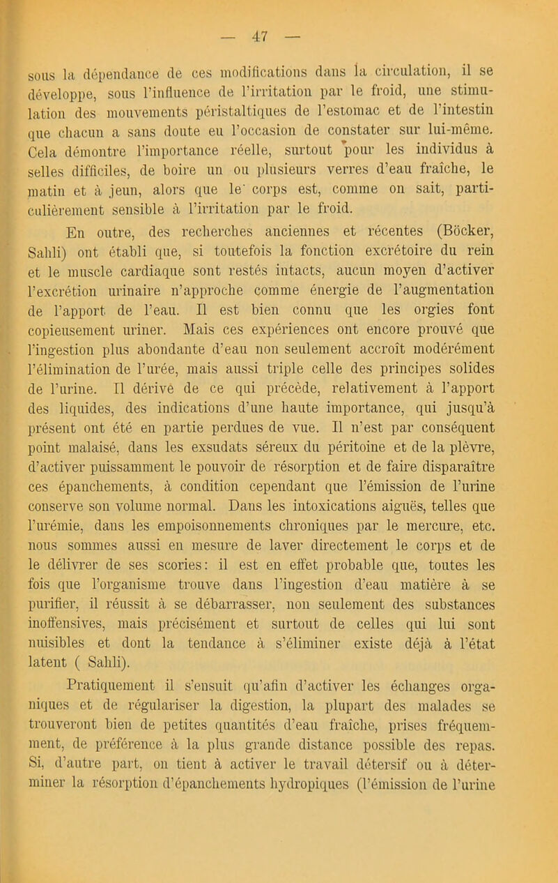 sous la dépendance de ces modifications dans la circulation, il se développe, sous l’influence de l’irritation par le froid, une stimu- lation des mouvements péristalticiues de l’estomac et de l’intestin que chacun a sans doute eu l’occasion de constater sur lui-même. Cela démontre l’importance réelle, surtout pour les individus à selles difficiles, de boire un ou i)lusieurs verres d’eau fraîche, le matin et à jeun, alors que le' corps est, comme on sait, parti- culièrement sensible à l’irritation par le froid. En outre, des recherches anciennes et récentes (Bôcker, Sailli) ont établi que, si toutefois la fonction excrétoire du rein et le muscle cardiaque sont restés intacts, aucun moyen d’activer l’excrétion urinaire n’approche comme énergie de l’augmentation de l’apport de l’eau. Il est bien connu que les orgies font copieusement uriner. Mais ces expériences ont encore prouvé que l’ingestion plus abondante d’eau non seulement accroît modérément l’élîmination de l’urée, mais aussi triple celle des principes solides de l’urine. Tl dérivé de ce qui précède, relativement à l’apport des liquides, des indications d’une haute importance, qui jusqu’à présent ont été en partie perdues de vue. Il n’est par conséquent point malaisé, dans les exsudats séreux du péritoine et de la plèvi’e, d’activer puissamment le pouvoir de résorption et de faire disparaître ces épanchements, à conditîon cependant que l’émissîon de l’iirine conserve son volume normal. Dans les intoxications aiguës, telles que l’urémie, dans les empoisonnements chroniques par le mercure, etc. nous sommes aussi en mesure de laver directement le corps et de le délivrer de ses scories: il est en effet probable que, toutes les fois que l’organisme trouve dans l’ingestion d’eau matière à se purifier, il réussit à se débarrasser, non seulement des substances inoffensives, mais précisément et surtout de celles qui lui sont nuisibles et dont la tendance à s’éliminer existe déjà à l’état latent ( Sahli). Pratiquement il s’ensuit qu’afin d’activer les échanges orga- niques et de régulariser la digestion, la plupart des malades se trouveront bien de petites quantités d’eau fraîche, prises fréquem- ment, de préférence à la plus grande distance possible des repas. Si, d’autre part, on tient à activer le travail détersif ou à déter- miner la résorption d’épanchements hydropiques (l’émission de l’urine