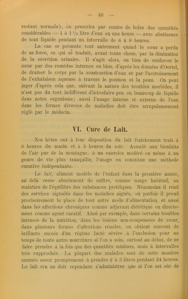 restant normale), ôn prescrira par contre de boire des quantités considérables — 1 à 1 ’/s litre d’eau en une heure — avec abstinence de tout liquide pendant un intervalle de 6 à 8 heures. Le cas se présente tout autrement quand le coeur a perdu de sa force, ce qui sê traduit, avant toute chose, par la diminution de la sécrétion urinaire. Il s’agit aloi'S, ou bien de renforcer le cœur par des remèdes internes ou bien, d’après les données d’Oertel, de drainer le corps par la soustraction d’eau et par l’accroissement de l’exhalaison aqueuse à travers le poumon et la peau. On peut juger d’après cela que, suivant la nature des troubles morbides, il n’est pas du tout indifférent d’introduire peu ou beaucoup de liquide dans notre organisme; aussi l’usage interne et externe de l’eau dans les formes diverses de maladies doit être scrupuleusement réglé par le médecin. VI. Cure de Lait. Nos hôtes ont à leur disposition du lait fraîchement trait à 6 heures du matin et à 5 heures du soir. Associé aux bienfaits de l’air pur de la montagne, à un exercice modéré ou même à un genre de vie plus tranquille, l’usage en constitue une méthode curative indépendante. Le lait, aliment modèle de l’enfant dans la première année, au delà cesse absolument de suffire, comme usage habituel, au maintien de l’équilibre des substances protéiques. Néanmoins il rend des services signalés dans les maladies aiguës, où parfois il prend provisoirement la place de tout autre mode d’alimentation, et aussi dans les affections chroniques comme adjuvant diététique ou directe- ment comme agent curatif. Ainsi par exemple, dans certains troubles intenses de la nutrition, dans les lésions non-compensées du cceiir, dans plusieurs formes d’affections rénales, on obtient souvent de brillants succès d’un régime lacté sévère à l’exclusion pour un temps de toute autre nourriture si l’on a soin, surtout au début, de ne faire prendre à la fois que des quantités minimes, mais à intervalles très rapprochés. La plupart des malades sont de cette manière amenés assez promptement à prendre 2 à 3 litres pendant 24 heures. Le lait cru ne doit cependant s’administrer que si l’on est sûr de