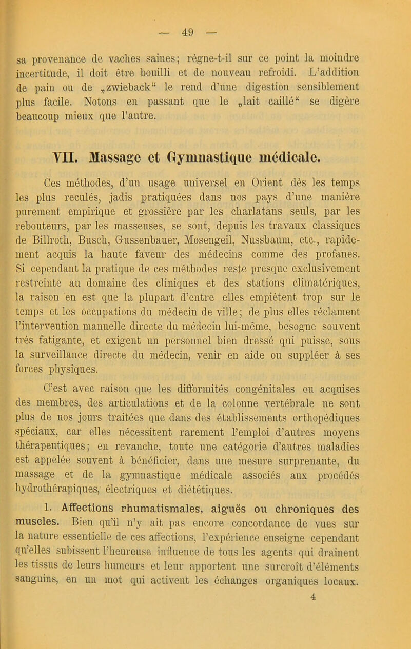 sa provenance de vaches saines; règne-t-il sur ce point la moindre incertitude, il doit être bouilli et de nouveau refroidi. L’addition de pain ou de „zwieback“ le rend d’une digestion sensiblement plus facile. Notons en passant que le „lait caillé se digère beaucoup mieux que l’autre. yil. Massage et Gymnastique médicale. Ces méthodes, d’un usage universel en Orient dès les temps les plus reculés, jadis pratiquées dans nos pays d’une manière purement empirique et grossière par les charlatans seuls, par les rebouteurs, par les masseuses, se sont, depuis les travaux classiques de Billroth, Busch, Gussenbauer, Mosengeil, Nussbaum, etc., rapide^ ment acquis la haute faveur des médecins comme des profanes. Si cependant la pratique de ces méthodes reste presque exclusivement restreinte au domaine des cliniques et des stations climatériques, la raison en est que la plupart d’entre elles empiètent trop sur le temps et les occupations du médecin de ville ; de plus elles réclament l’intervention manuelle directe du médecin lui-même, besogne souvent très fatigante, et exigent un personnel bien dressé qui puisse, sous la surveillance directe du médecin, venir en aide ou suppléer à ses forces physiques. C’est avec raison que les difformités congénitales ou acquises des membres, des articulations et de la colonne vertébrale ne sont plus de nos jours traitées que dans des établissements orthopédiques spéciaux, car elles nécessitent rarement l’emploi d’autres moyens thérapeutiques; en revanche, toute une catégorie d’autres maladies est appelée souvent à bénéficier, dans une mesure surprenante, du massage et de la gymnastique médicale associés aux procédés hydrothérapiques, électriques et diététiques. 1. Affections rhumatismales, aiguës ou chroniques des muscles. Bien qu’il n’y ait pas encore concordance de vues sur la nature essentielle de ces affections, l’expérience enseigne cependant qu’elles subissent l’heureuse infiuence de tous les agents qui drainent les tissus de leurs humeurs et leur apportent une surcroît d’éléments sanguins, en un mot qui activent les échanges organiques locaux. 4