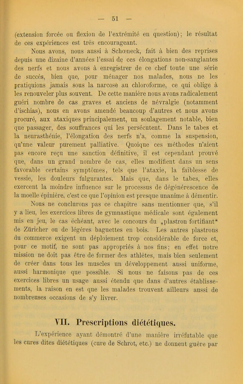 (extension forcée on flexion de l’extrémité en question); le résultat de ces expériences est très encourageant. Nous avons, nous aussi à Scliœneck, fait à bien des reprises depuis une dizaine d’années l’essai de ces élongations non-sanglantes des nerfs et nous avons à enregistrer de ce chef toute une série de succès, bien que, pour ménager nos malades, nous ne les pratiquions jamais sous la narcose au chloroforme, ce qui oblige à les renouveler plus souvent. De cette manière nous avons radicalement guéri nombre de cas graves et anciens de névralgie (notamment d’iscliias), nous en avons amendé beaucoup d’autres et nous avons procuré, aux ataxiques principalement, un soulagement notable, bien que passager, des souifrances qui les persécutent. Dans le tabes et la neurasthénie, l’élongation des nerfs n’a, comme la suspension, qu’une valeur purement palliative. Quoique ces méthodes n’aient pas encore reçu une sanction définitive, il est cependant prouvé que, dans un grand nombre de cas, elles modifient dans un sens favorable certains symptômes, tels que l’ataxie, la faiblesse de vessie, les douleurs fulgurantes. Mais que, dans le tabes, elles exercent la moindre influence sur le processus de dégénérescence de la moelle épinière, c’est ce que l’opinion est presque unanime à démentir. Nous ne conclurons pas ce chapitre sans mentionner que, s’il y a lieu, les exercices libres de gymnastique médicale sont également mis eu jeu, le cas échéant, avec le concours du „plastron fortifiant de Züricher ou de légères baguettes en bois. Les autres plastrons du commerce exigent un déploiement trop considérable de force et, pour ce motif, ne sont pas appropriés à nos fins; en elfet notre mission ne doit pas être de former des athlètes, mais bien seulement de créer dans tous les muscles un développement aussi uniforme, aussi harmonique que possible. Si nous ne faisons pas de ces exercices libres un usage aussi étendu que dans d’autres établisse- ments, la raison en est que les malades trouvent ailleurs aussi de nombreuses occasions de s’y livrer. VII. Prescriptions diététiques. L’expérience ayant démontré d’une manière irréfutable (pie les cures dites diététiques (cure de Schrot, etc.) ne donnent guère par