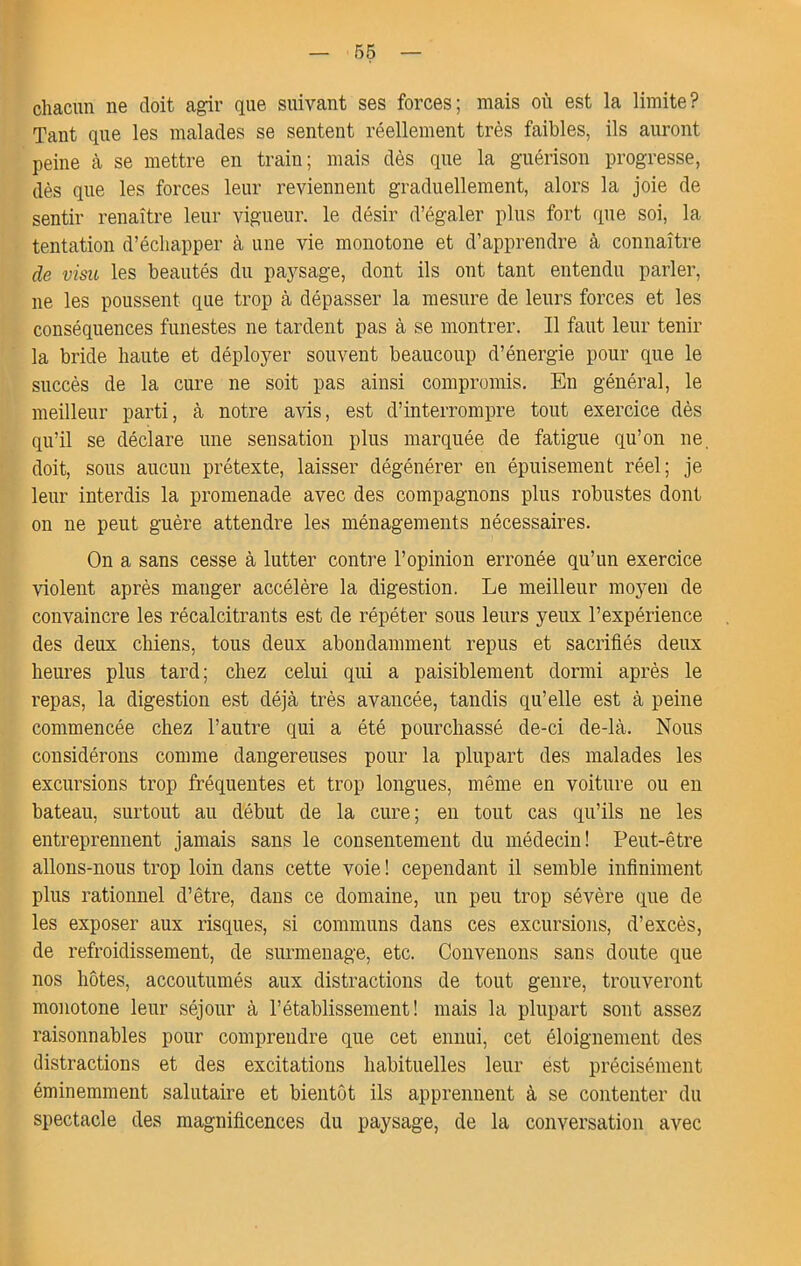 chacun ne doit agir que suivant ses forces; mais où est la limite? Tant que les malades se sentent réellement très faibles, ils auront peine à se mettre en train; mais dès que la guérison progresse, dès que les forces leur reviennent graduellement, alors la joie de sentir renaître leur vigueur, le désir d’égaler plus fort que soi, la tentation d’échapper à une vie monotone et d’apprendre à connaître de visu les beautés du paysage, dont ils ont tant entendu parler, ne les poussent que trop à dépasser la mesure de leurs forces et les conséquences funestes ne tardent pas à se montrer. Il faut leur tenir la bride haute et déployer souvent beaucoup d’énergie pour que le succès de la cure ne soit pas ainsi compromis. En général, le meilleur parti, à notre avis, est d’interrompre tout exercice dès qu’il se déclare une sensation plus marquée de fatigue qu’on ne, doit, sous aucun prétexte, laisser dégénérer en épuisement réel; je leur interdis la promenade avec des compagnons plus robustes dont on ne peut guère attendre les ménagements nécessaires. On a sans cesse à lutter contre l’opinion erronée qu’un exercice violent après manger accélère la digestion. Le meilleur moyen de convaincre les récalcitrants est de répéter sous leurs yeux l’expérience des deux chiens, tous deux abondamment repus et sacrifiés deux heures plus tard; chez celui qui a paisiblement dormi après le repas, la digestion est déjà très avancée, tandis qu’elle est à peine commencée chez l’autre qui a été pourchassé de-ci de-là. Nous considérons comme dangereuses pour la plupart des malades les excursions trop fréquentes et trop longues, même en voiture ou eu bateau, surtout au début de la cure; en tout cas qu’ils ne les entreprennent jamais sans le consentement du médecin! Peut-être allons-nous trop loin dans cette voie ! cependant il semble infiniment plus rationnel d’être, dans ce domaine, un peu trop sévère que de les exposer aux risques, si communs dans ces excursions, d’excès, de refroidissement, de surmenage, etc. Convenons sans doute que nos hôtes, accoutumés aux distractions de tout genre, trouveront monotone leur séjour à l’établissement! mais la plupart sont assez raisonnables pour comprendre que cet ennui, cet éloignement des distractions et des excitations habituelles leur est précisément éminemment salutaire et bientôt ils apprennent à se contenter du spectacle des magnificences du paysage, de la conversation avec