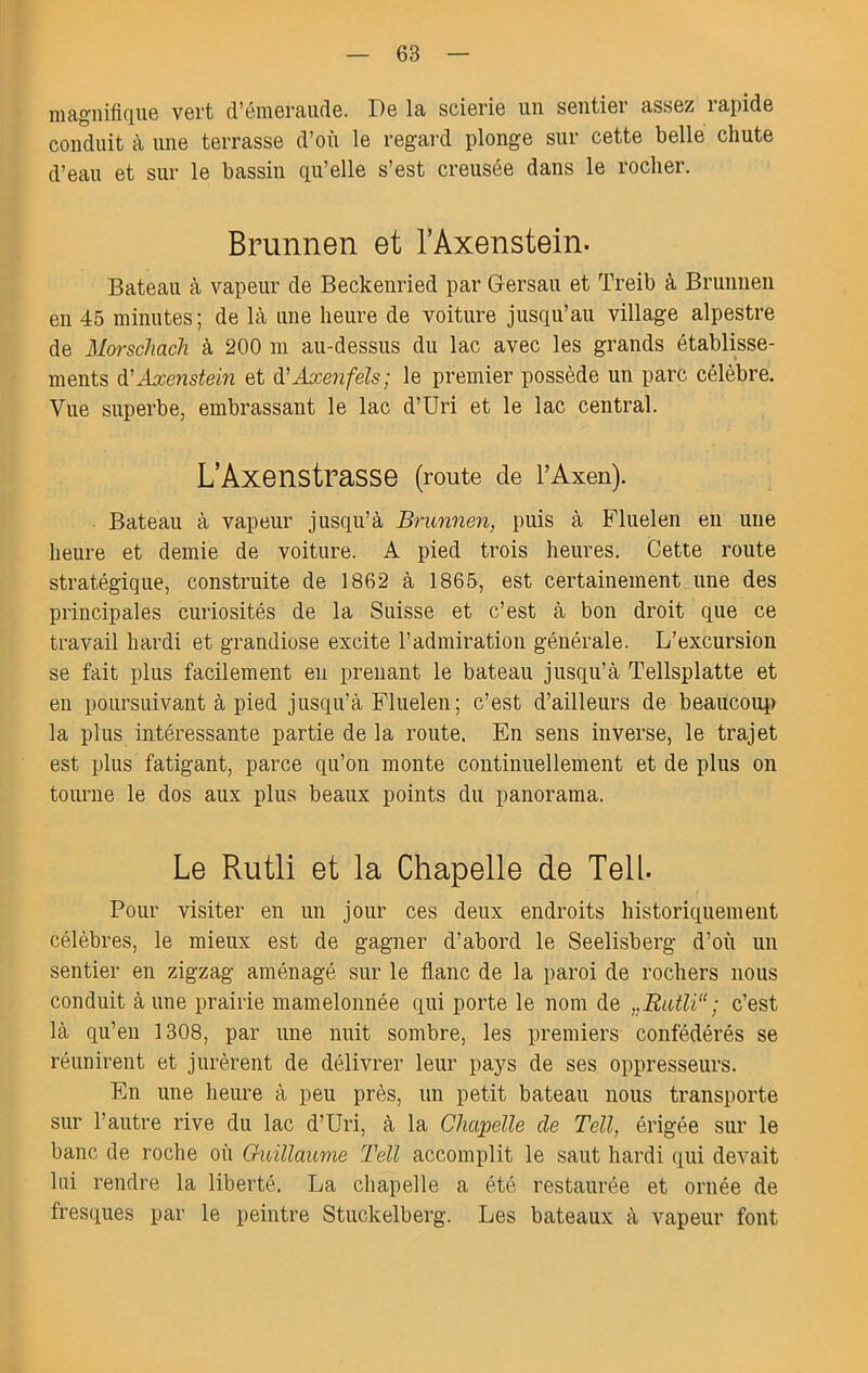magnifique vert d’émeraude. De la scierie un sentier assez rapide conduit à une terrasse d’où le regard plonge sur cette belle chute d’eau et sur le bassin qu’elle s’est creusée dans le rocher. Brunnen et TAxenstein. Bateau à vapeur de Beckenried par Gersau et Treib à Bruniien en 45 minutes; de là une heure de voiture jusqu’au village alpestre de Morschach à 200 ni au-dessus du lac avec les grands établisse- ments à.'Axenstein et à'Âxenfels; le premier possède un parc célèbre. Vue superbe, embrassant le lac d’Uri et le lac central. L’AxenstraSSe (route de TAxen). Bateau à vapeur jusqu’à Brunnen, puis à Fluelen en ime heure et demie de voiture. A pied trois heures. Cette route stratégique, construite de 1862 à 1865, est certainement une des principales curiosités de la Suisse et c’est à bon droit que ce travail hardi et grandiose excite l’admiration générale. L’excursion se fait plus facilement en prenant le bateau jusqu’à Tellsplatte et en poursuivant à pied jusqu’à Fluelen; c’est d’ailleurs de beaucoup la plus intéressante partie de la route. En sens inverse, le trajet est plus fatigant, parce qu’on monte continuellement et de pins on tourne le dos aux plus beaux points du panorama. Le Rutli et la Chapelle de Tell. Pour visiter en un jour ces deux endroits historiquement célèbres, le mieux est de gagner d’abord le Seelisberg d’où un sentier en zigzag aménagé sur le flanc de la paroi de rochers nous conduit à une prairie mamelonnée qui porte le nom de ,,Ratli“ ; c’est là qu’en 1308, par une nuit sombre, les premiers confédérés se réunirent et jurèrent de délivrer leur pays de ses oppresseurs. En une heure à peu près, un petit bateau nous transporte sur l’autre rive du lac d’Uri, à la Chapelle de Tell, érigée sur le banc de roche où Guillaume Tell accomplit le saut hardi qui devait lui rendre la liberté. La cliapelle a été restaurée et ornée de fres(iues par le peintre Stuckelberg. Les bateaux à vapeur font