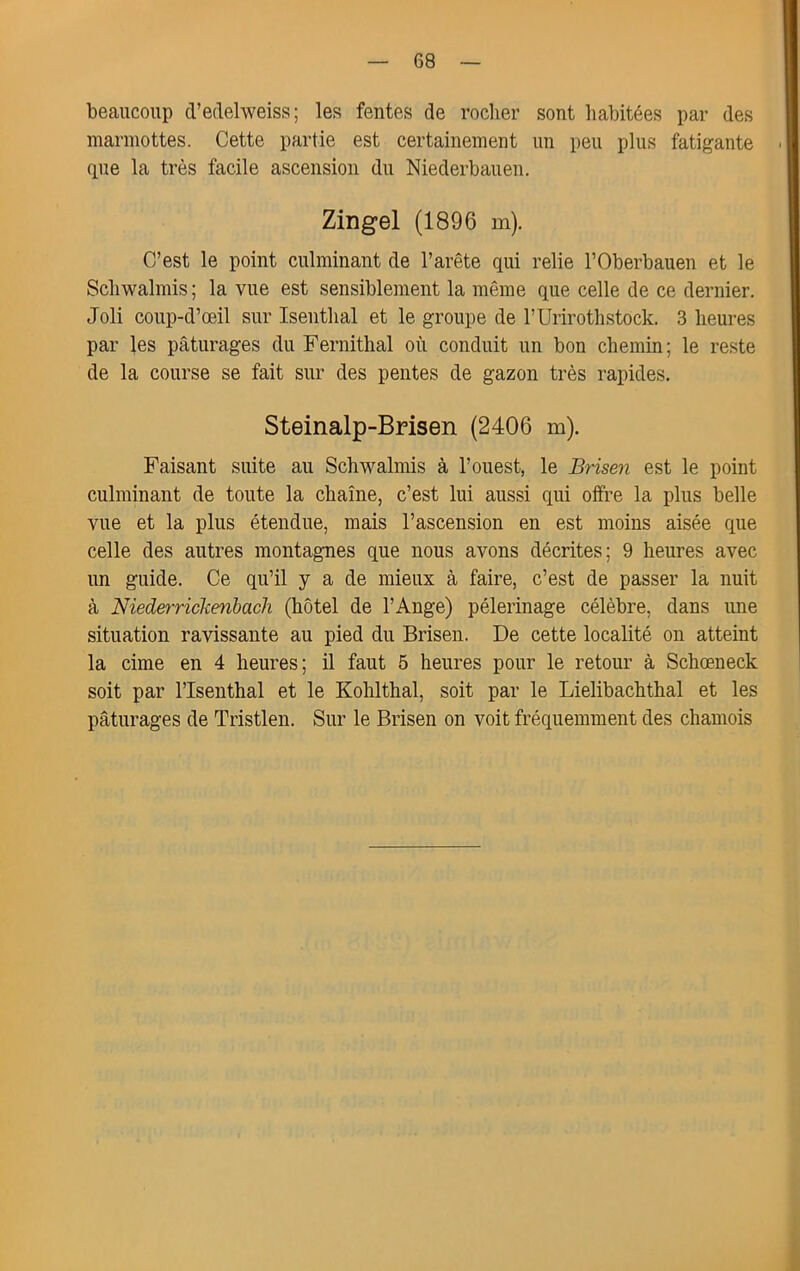 beaucoup tVedehveiss ; les fentes de roclier sont habitées par des marmottes. Cette partie est certainement un peu plus fatigante que la très facile ascension du Niederbauen. Zingel (1896 m). C’est le point culminant de l’arête qui relie l’Oberbauen et le Scliwalmis ; la vue est sensiblement la même que celle de ce dernier. Joli coup-d’œil sur Isentlial et le groupe de rUrirotlistock. 3 heures par les pâturages du Fernithal où conduit un bon chemin ; le reste de la course se fait sur des pentes de gazon très rapides. Steinalp-Brisen (2406 m). Faisant suite au Schwalmis à l’ouest, le Brisen est le point culminant de toute la chaîne, c’est lui aussi qui offre la plus belle vue et la plus étendue, mais l’ascension en est moins aisée que celle des autres montagnes que nous avons décrites; 9 heures avec un guide. Ce qu’il y a de mieux à faire, c’est de passer la nuit à Niederrickenbach (hôtel de l’Ange) pèlerinage célèbre, dans une situation ravissante au pied du Brisen. De cette localité on atteint la cime en 4 heures; il faut 5 heures pour le retour à Schœneck soit par l’Isenthal et le Kohlthal, soit par le Lielibachthal et les pâturages de Tristlen. Sur le Brisen on voit fréquemment des chamois