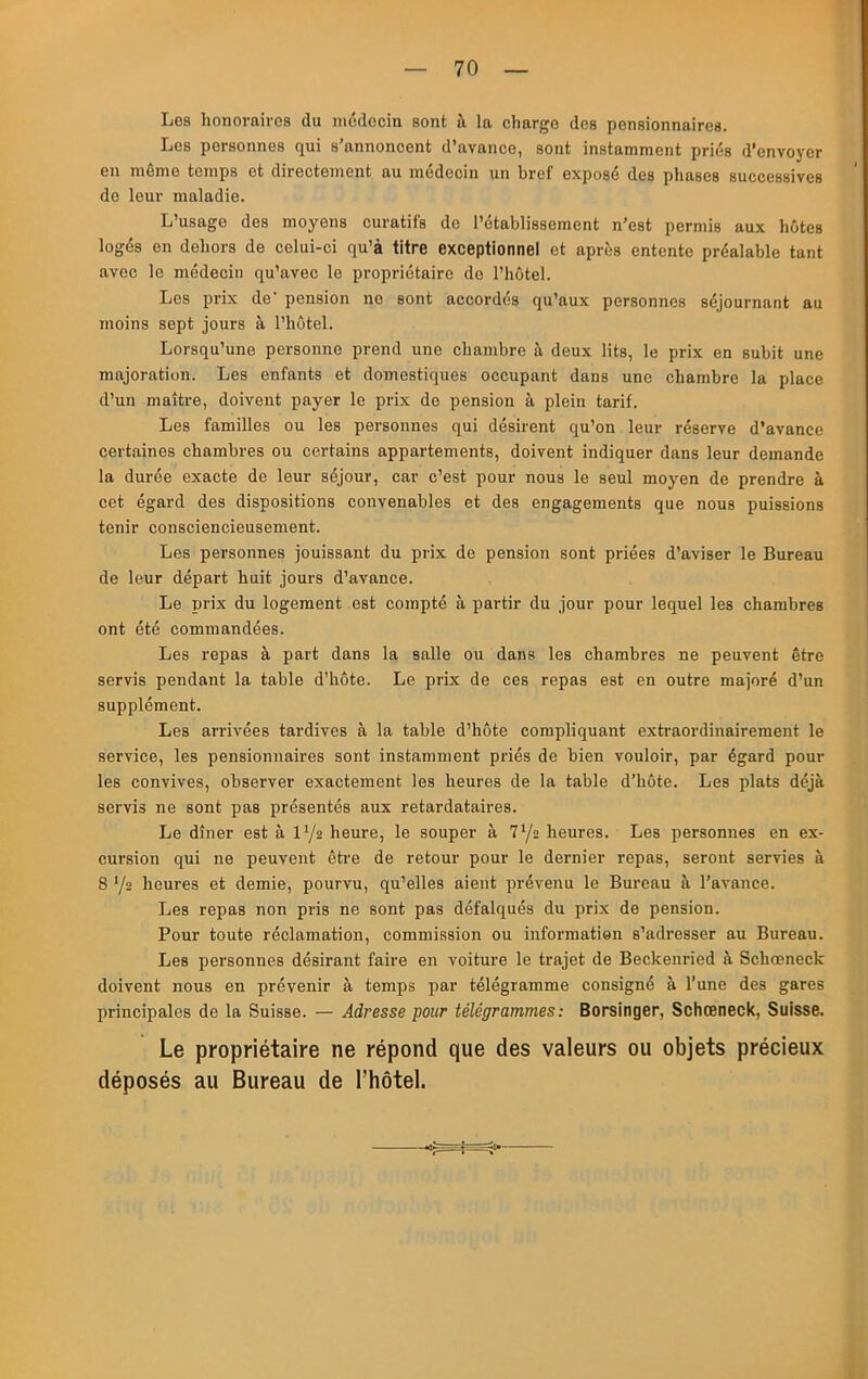 Los honoraires du niddocin sont à la charge des pensionnaires. Les personnes qui s’annoncent d’avance, sont instamment priés d’envoyer en même temps et directement au médecin un bref exposé des phases successives de leur maladie. L’usage des moyens curatifs de l’établissement n’est permis aux hôtes logés en dehors de celui-ci qu’à titre exceptionnel et après entente préalable tant avec le médecin qu’avec le propriétaire de l’hôtel. Les prix de' pension no sont accordés qu’aux personnes séjournant au moins sept jours à l’hôtel. Lorsqu’une personne prend une chambre à deux lits, le prix en subit une majoration. Les enfants et domestiques occupant dans une chambre la place d’un maître, doivent payer le prix do pension à plein tarif. Les familles ou les personnes qui désirent qu’on leur réserve d’avance certaines chambres ou certains appartements, doivent indiquer dans leur demande la durée exacte de leur séjour, car c’est pour nous le seul moyen de prendre à cet égard des dispositions convenables et des engagements que nous puissions tenir consciencieusement. Les personnes jouissant du prix de pension sont priées d’aviser le Bureau de leur départ huit jours d’avance. Le prix du logement est compté à partir du jour pour lequel les chambres ont été commandées. Les repas à part dans la salle ou dans les chambres ne peuvent être servis pendant la table d’hôte. Le prix de ces repas est en outre majoré d’un supplément. Les arrivées tardives à la table d’hôte compliquant extraordinairement le service, les pensionnaires sont instamment priés de bien vouloir, par égard pour les convives, observer exactement les heures de la table d’hôte. Les plats déjà servis ne sont pas présentés aux retardataires. Le dîner est à l'/a heure, le souper à 7‘/s heures. Les personnes en ex- cursion qui ne peuvent être de retour pour le dernier repas, seront servies à 8 y» heures et demie, pourvu, qu’elles aient prévenu le Bureau à l’avance. Les repas non pris ne sont pas défalqués du prix de pension. Pour toute réclamation, commission ou information s’adresser au Bureau. Les personnes désirant faire en voiture le trajet de Beckenried à Schœneck doivent nous en prévenir à temps par télégramme consigné à l’une des gares principales de la Suisse. — Adresse four télégrammes: Borsinger, Schœneck, Suisse. Le propriétaire ne répond que des valeurs ou objets précieux déposés au Bureau de l’hôtel.