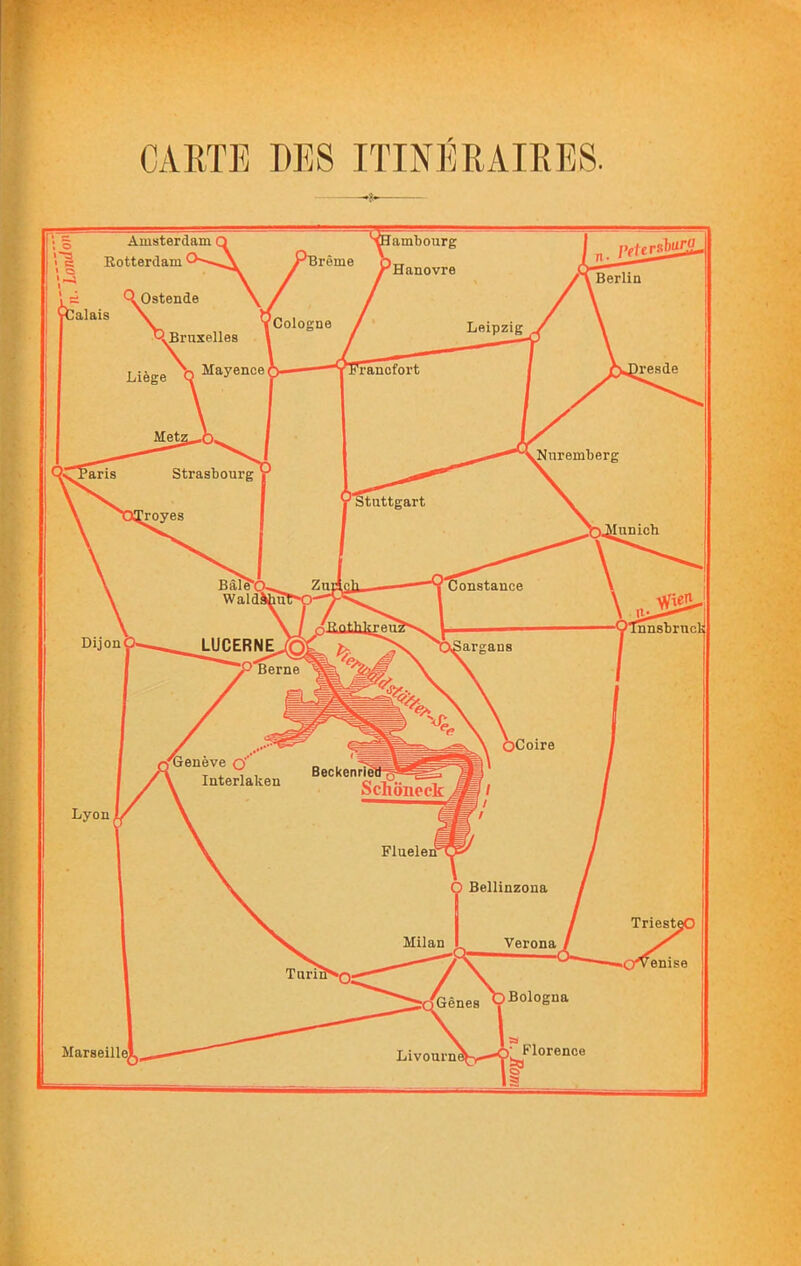 CARTE DES ITINIÎRAIRES. ambourg Hanovre ireme Cologne Leipzig Bruxelles iresde Tancfort Mayence Mnremberg Strasbourg 'ans Ituttgart royes dunicb Constance Wieri ! nnsbrncli LUCERNE,.®! P Berne ■ fCoire Henève Q’’ I Interlaken Beckenriei Schôneck Fluelerf Ô Bellinzona Triesti Milan Verona Marseille! Livourni ; 5 Amsterdam Q 'S Rotterdam Berlin *^Ostende Valais \ Liège Dijon Lyon Gênes ÇBologna SI • Florence