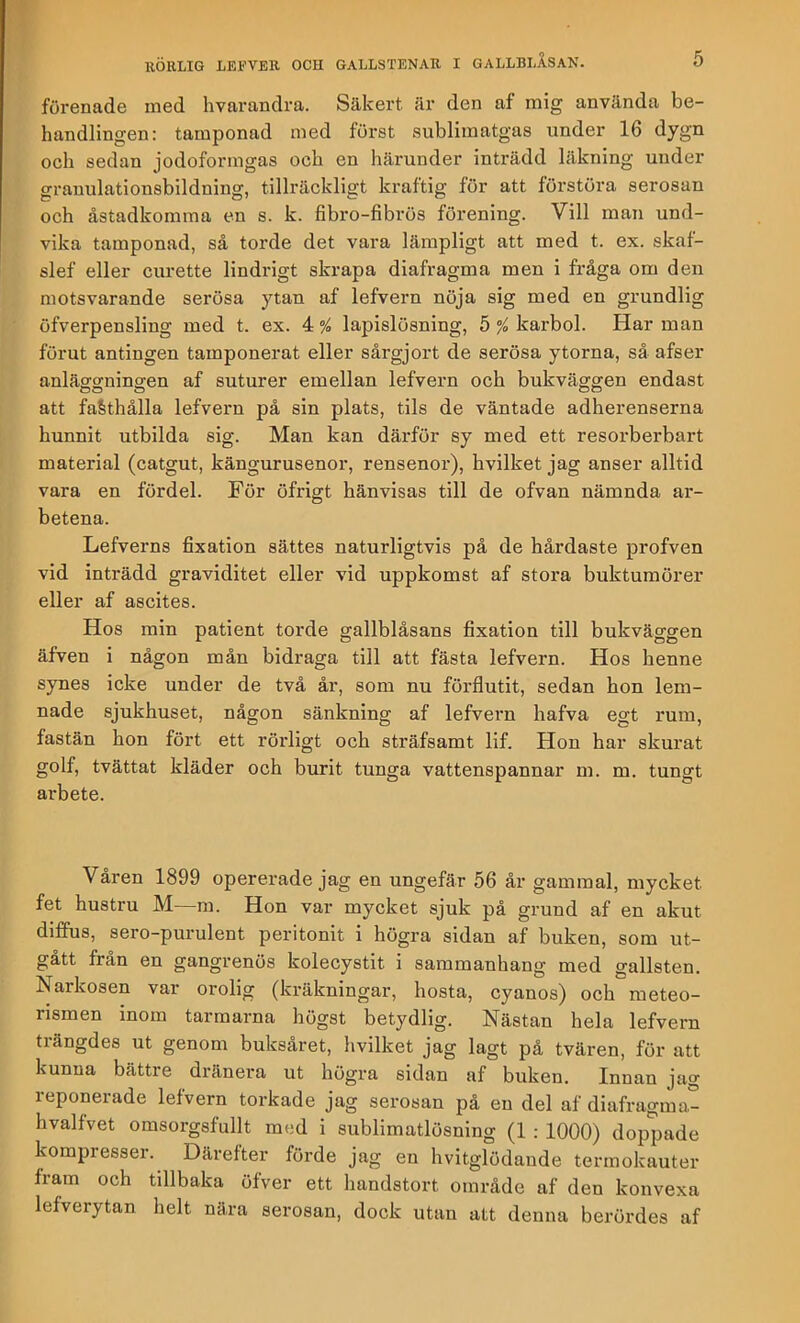 förenade med hvarandra. Säkert är den af mig använda be- handlingen: tamponad med furst sublimatgas under 16 dygn och sedan jodoformgas och en härunder inträdd läkning under grauulationsbildning, tillräckligt kraftig för att förstöra serosan och åstadkomma en s. k. fibro-fibrös förening. Vill man und- vika tamponad, så torde det vara lämpligt att med t. ex. skaf- slef eller curette lindrigt skrapa diafragma men i fråga om den motsvarande serösa ytan af lefvern nöja sig med en grundlig öfverpensling med t. ex. 4 % lapislösning, 5 °/o karbol. Har man förut antingen tamponerat eller sårgjort de serösa ytorna, så afser anläggningen af suturer emellan lefvern och bukväggen endast att faSthålla lefvern på sin plats, tils de väntade adherenserna hunnit utbilda sig. Man kan därför sy med ett resorberbart material (catgut, kängurusenor, rensenor), hvilket jag anser alltid vara en fördel. För öfrigt hänvisas till de ofvan nämnda ar- betena. Lefverns fixation sättes naturligtvis pä de hårdaste profven vid inträdd graviditet eller vid uppkomst af stora bukturaörer eller af ascites. Hos min patient torde gallblåsans fixation till bukväggen äfven i någon mån bidraga till att fästa lefvern. Hos henne synes icke under de två år, som nu förflutit, sedan hon lem- nade sjukhuset, någon sänkning af lefvern hafva egt rum, fastän hon fört ett rörligt och sträfsamt lif. Hon har skurat golf, tvättat kläder och burit tunga vattenspannar m. m. tungt arbete. Våren 1899 opererade jag en ungefär 56 är gammal, mycket fet hustru M—ra. Hon var mycket sjuk på grund af en akut diffus, sero-purulent peritonit i högra sidan af buken, som ut- gått fran en gangrenös kolecystit i sammanhang med gallsten. Narkosen var orolig (kräkningar, hosta, cyanos) och meteo- rismen inom tarmarna högst betydlig. Nästan hela lefvern tiängdes ut genom buksåret, hvilket jag lagt på tvären, för att kunna bättre dränera ut högra sidan af buken. Innan jag reponerade lefvern torkade jag serosan på en del af diafragma- hvalfvet omsorgsfullt med i sublimatlösning (1 : 1000) doppade kompresser. Därefter förde jag en hvitglödande termokauter fram och tillbaka öfver ett handstort område af den konvexa lefverytan helt nära serosan, dock utan att denna berördes af