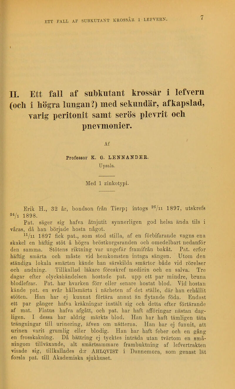 II. Ett fall af sul)laitant krossår i lefvern (och i högra lungan?) med sekundär, af kapslad, varig peritonit samt serös pleyrit och pneymonier. Af Professor K, G. LENNANDEE. Upsala. Med 1 zinkotypi. Erik H., 32 år, bondson från Tierp; intogs 1897, utskrefs 1898. Pat. säger sig hafva åtnjutit synnerligen god lielsa ända tils i våras, då ban började hosta något. 1897 fick pat., som stod stilla, af en förbifarande vagns ena skakel en häftig stöt å högra bröstkorgsranden och omedelbart nedanför den samma. Stötens riktning var ungefär framifrån bakåt. Pat. erfor häftig smärta och måste vid hemkomsten intaga sängen. Utom den ständiga lokala smärtan kände han särskilda smärtor både vid rörelser och andning. Tillkallad läkare föreskref medicin och en salva. Tre dagar efter olyckshändelsen hostade pat. upp ett par mindre, bruna blodlefrar. Pat. har hvarken förr eller senare hostat blod. Vid hostan kände pat. en svår hållsmärta i närheten af det ställe, där han erhållit stöten. Han har ej kunnat förtära annat än flytande föda. Endast ett par gånger hafva kräkningar instält sig och detta efter förtärande af mat. Elatus hafva afgått, och pat. har haft afföringar nästan dag- ligen. I. dessa har aldrig märkts blod. Han har haft tämligen täta trängningar till urinering, äfven om nätterna. Han har ej funnit, att urinen varit grumlig eller blodig. Han har haft feber och en gång en frosskakning. Då bättring ej tycktes inträda utan tvärtom en små- ningom tillväxande, alt smärtsammare frambuktning af lefvertrakten visade sig, tillkallades d:r AhlqvIST i Dannemora, som genast lät forsla pat. till Akademiska sjukhuset.