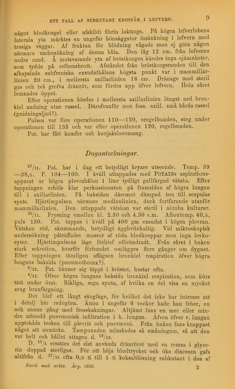 något blodkoagel eller afskildt fibrin iakttogs. På högra lefverlobens laterala yta märktes en ungefär hönsäggstor insänkniug lefvern med trasiga väggar. Af fruktan för blödning vågade man ej göra någon närmare undersökning af denna håla. Den låg 12 cm. från lefverns nedre rand. Å motsvarande yta af bröstkorgen kändes inga ojämnheter, som tydde på refbensbrott. Afståndet från bröstkorgsranden till^ den afkapslade subfreniska exsudathålans högsta punkt var i mammillar- linien 20 cm., i mellersta axillarlinien 18 era. Dränage med steril gas och två grofva dränrör, som fördes upp öfver lefvern. Hela såret lemnades öppet. Efter operationen hördes i mellersta axillarlinien längst ned bron- kiel andning utan rassel. Därofvanför mot foss. axill. små hårda rassel {gnidningsljud?). Pulsen var före operationen 110—120, oregelbunden, steg under operationen till 135 och var efter operationen 120, regelbunden. Pat. har fått kamfer och konjakslavemang. Daganteckningar. Pat. har i dag ett betydligt kryare utseende. Temp. 39 —38,5. P. 104—100. I kväll uttappades med POTAINs aspirations- apparat ur högra plevrahålan 1 liter tydligt gallfärgad vätska. Efter tappningen erhöls klar perkussionston på framsidan af högra lungan till i axillarlinien. På baksidan däremot dämpad ton till scapulas spets. Hjärtimpulseu närmare medianlinien, dock fortfarande utanför mammillarlinien. Den uttappade vätskan var steril i aéroba kulturer. Erysning emellan kl. 2.30 och 4.30 e.m. Aftontemp. 40,5, puls 130. Pat. tappas i kväll på 400 gm exsudat i högra plevran. Vätskan röd, skummande, betydligt ägghvitehaltig. Vid mikroskopisk undersökning påträffades massor af röda blodkroppar men inga levko- cyter. Hjärtimpulsens läge förblef oförändradt. Frän såret i buken stark sekretion, hvarför förbandet omlägges flere gånger om dygnet. Efter tappningen tämligen aflägsen broukiel respiratiou öfver högra lungans baksida (pneumothorax?). ^/i2. Pat. känner sig täppt i bröstet, hostar ofta. Vi2. Öfver högra lungans baksida bronkiel respiration, som hörs tätt under örat. Rikliga, sega sputa, af hvilka en del visa en mycket svag bruufärguiug. Det blef ett långt sängläge, för hvilket det icke har intresse att i detalj här redogöra. Ännu i ungefär 6 veckor hade han feber, en och annan gång med frosskakuingar. Altjämt fans en mer eller min- dre utbredd pnevmonisk infiltration i h. lungan. Äfveu öfver v. lungan uppträdde tecken till plevrit och pnevmoni. Från buken fans knappast något att anmärka. Tamponaden minskades sä småningom, så att den var helt och hållet uttagen d. D. ersattes det sist använda dräuröret med en remsa i glyce- rin doppad ^sterilgas. För att höja blodtrycket och öka diuresen gafs altifrån d. “Vn ofta 0,9 % till 1 % koksaltlösning subkutant i dos af Nord. med. arkiv. Årg. 1809. 2