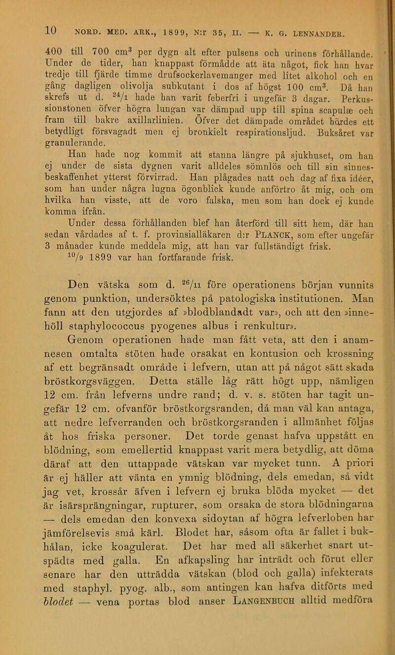 400 till 700 cm^ per dygn alt efter pulsens och urinens förhållande. Under de tider, han knappast förnaådde att äta något, fick han hvar tredje till fjärde timme drufsockerlavemanger med litet alkohol och en gång dagligen olivolja subkutant i dos af högst 100 cm^. Då han skrefs ut d. hade han varit feberfri i ungefär 3 dagar. Perkus- sionstonen öfver högra lungan var dämpad upp till spina scapulae och fram till bakre axillarlinien. Öfver det dämpade området hördes ett betydligt försvagadt men ej bronkielt respirationsljud. Buksåret var granulerande. Han hade nog kommit att stanna längre på sjukhuset, om han ej under de sista dygnen varit alldeles sömnlös och tUl sin sinnes- beskaffenhet ytterst förvirrad. Han plågades natt och dag af fixa idéer, som han under några lugna ögonblick kunde anförtro åt mig, och om hvilka han visste, att de voro falska, men som han dock ej kunde komma ifrån. Under dessa förhållanden blef han återförd till sitt hem, där han sedan vårdades af t. f. provinsialläkaren d:r Planck, som efter ungefär 3 månader kunde meddela mig, att han var fullständigt frisk. 1899 var han fortfarande frisk. Den vätska som d. före operationens början vunnits genom punktion, undersöktes på patologiska institutionen. Man fann att den utgjordes af »blodblandadt var», och att den »inne- höll staphylococcus pyogenes albus i renkultur». Genom operationen hade man fått veta, att den i anam- nesen omtalta stöten hade orsakat en kontusion och krossning af ett begränsadt område i lefvern, utan att på något sätt skada bröstkorgsväggen. Detta ställe låg rätt högt upp, nämligen 12 cm. från lefverns undre rand; d. v. s. stöten har tagit un- gefär 12 cm. ofvanför bröstkorgsranden, då man väl kan antaga, att nedre lefverranden och bröstkorgsranden i allmänhet följas åt hos friska personer. Det torde genast hafva uppstått en blödning, som emellertid knappast varit mera betydlig, att döma däraf att den uttappade vätskan var mycket tunn. A priori är ej häller att vänta en ymnig blödning, dels emedan, så vidt jag vet, krossår äfven i lefvern ej bruka blöda mycket — det är isärsprängningar, rupturer, som orsaka de stora blödningarna — dels emedan den konvexa sidoytan af högra lefverloben har jämförelsevis små kärl. Blodet har, såsom ofta är fallet i buk- hålan, icke koagulerat. Det har med all säkerhet snart ut- spädts med galla. En afkapsling har inträdt och förut eller senare har den utträdda vätskan (blod och galla) infekterats med staphyl. pyog. alb., som antingen kan hafva ditförts med Uodet — vena portas blod anser Langbnbuch alltid medföra