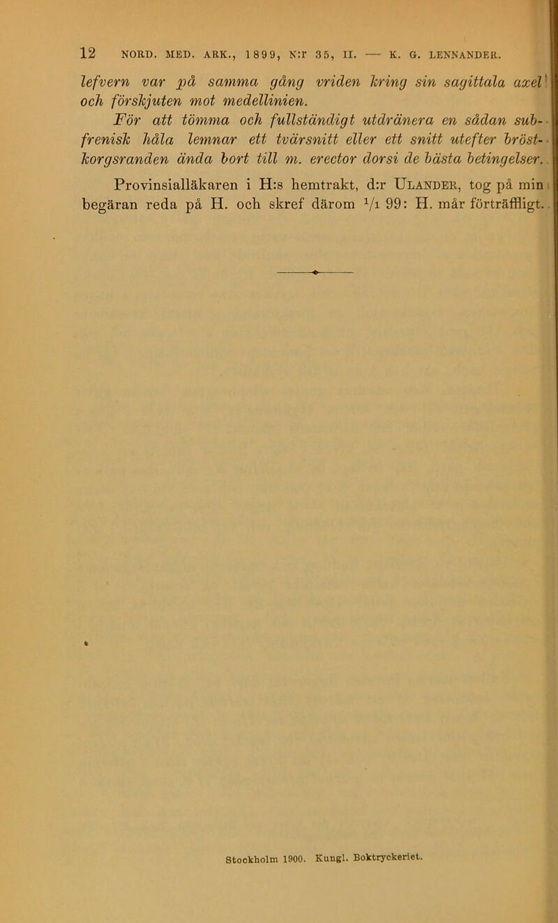 lefvern var på samma gång vriden Icring sin sagittala axeV och förskjuten mot medellinien. För att tömma och fullständigt utdränera en sådan suh-- frenish håla lemnar ett tvärsnitt eller ett snitt utefter hröst-- Tcorgsranden ända hort till m. erector dorsi de hästa betingelser. Provinsialläkaren i H:s hemtrakt, d:r Ulandbr, tog på min i begäran reda på H. och skref därom Vi 99: H. mår förträffligt.. Stockholm 1900. Kungl. Boktryckeriet.