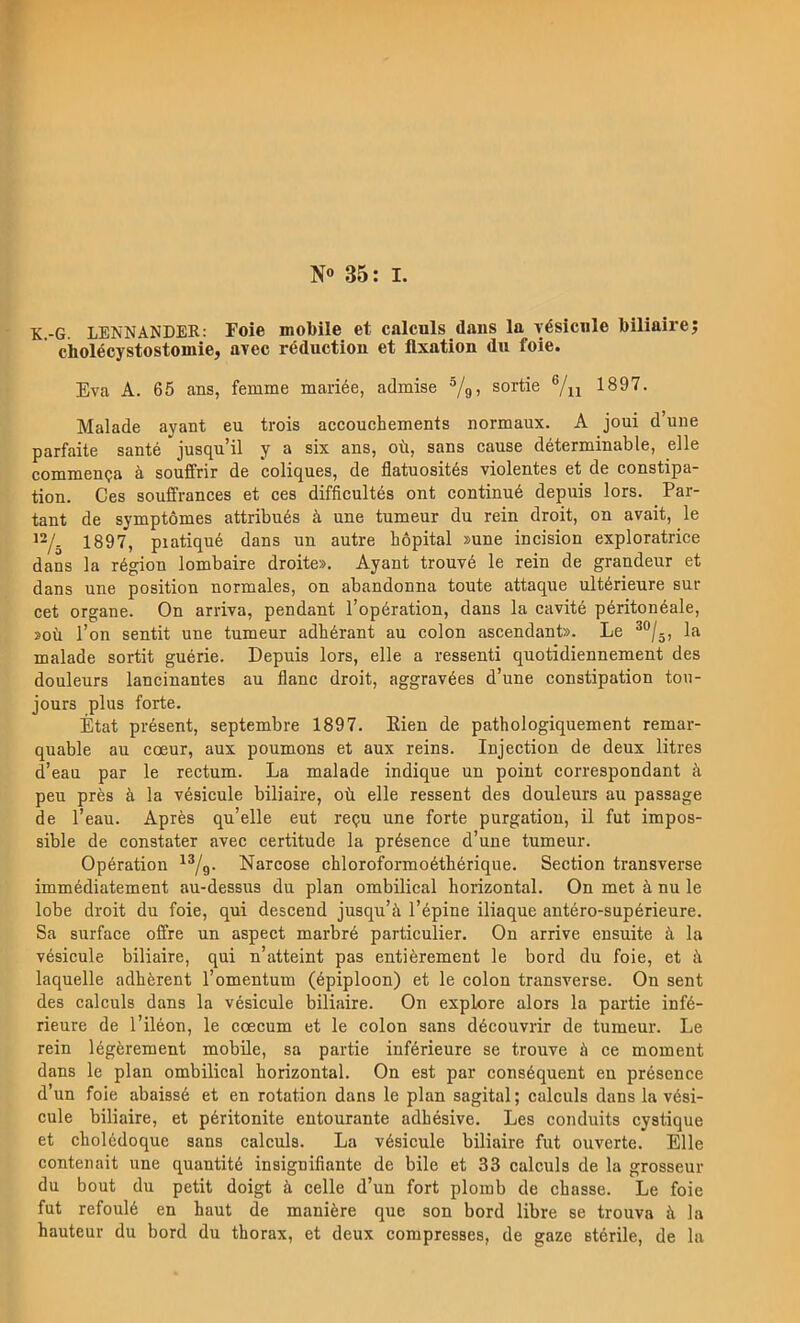 K.-G. LENNANDER: Foie mobile et calculs dans la yésicnle biliaire; ciiolécystostomie, avec réduction et fixation du foie. Eva A. 65 ans, femme mariée, admise ^/g, sortie ®/u 1897. Malade ayant eu trois accouchements normaux. A joui d’une parfaite santé jusqu’il y a six ans, od, sans cause déterminable, elle commenQa ä souffrir de coliqnes, de flatuosités violentes et de constipa- tion. Ces souffrances et ces difficultés ont continué depuis lors. Par- tant de symptomes attribués ä une tunaeur du rein droit, on avait, le 1897, piatiqué dans un autre hopital »une incision exploratrice dans la région lombaire droite». Ayant trouvé le rein de grandeur et dans une position nornaales, on abandonna toute attaque ultérieure sur cet organe. On arriva, pendant 1’opération, dans la cavité péritonéale, »oti l’on sentit une tumeur adbérant au colon ascendant». Le la malade sortit guérie. Depuis lors, elle a ressenti quotidiennement des douleurs lancinantes au flanc droit, aggravées d’une constipation tou- jours plus forte. État présent, septembre 1897. Eien de pathologiquement remar- quable au coeur, aux poumons et aux reins. Injection de deux litres d’eau par le rectum. La malade indique un point correspondant ä peu prés ä la vésicule biliaire, ob elle ressent des douleurs au passage de l’eau. Apres qu’elle eut requ une forte purgatiou, il fut impos- sible de constater avec certitude la présence d’une tumeur. Opération ^^/g. Narcose chloroformoéthérique. Section transverse immédiatement au-dessus du plan ombilical horizontal. On met ä nu le lobe droit du foie, qui descend jusqu’ä Tépine iliaque antéro-supérieure. Sa surface offre un aspect marbré particulier. On arrive ensuite ä la vésicule biliaire, qui n’atteint pas entiérement le bord du foie, et b laquelle adhérent Tomentum (épiploon) et le colon transverse. On sent des calculs dans la vésicule biliaire. On explore alors la partie infé- rieure de l’iléon, le ccecum et le colon sans découvrir de tumeur. Le rein légérement mobile, sa partie inférieure se trouve å ce moment dans le plan ombilical horizontal. On est par conséquent en présence d’un foie abaissé et en rotation dans le plan sagital; calculs dans la vési- cule biliaire, et péritonite entourante adhésive. Les conduits cystique et cholédoque sans calculs. La vésicule biliaire fut ouverte. Elle contenait une quantité insignifiante de bile et 33 calculs de la grosseur du bout du petit doigt ä celle d’un fort plomb de chasse. Le foie fut refoulé en haut de maniére que son bord libre se trouva å la hauteur du bord du thorax, et deux compresses, de gaze stérile, de la