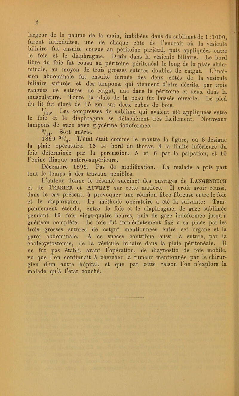 largeur de la paume de la main, imbibées dans du sublimat de 1:1000, furent introduites, une de chaque cöté de l’endroit oii la vésicule biliaire fut ensuite cousue au péritoine pariétal, puis appliquées entre le foie et le diaphragrae. Drain dans la vésicnle biliaire. Le bord libre du foie fut cousu au péritoine péritonéal le loiig de la plaie abdo- rainale, au raoyeu de trois grosses sutures doubles de catgut. L’inci- sion^ abdominale fut ensuite ferraée des deux cötés de la vésicule biliaire suturée et des tarapons, qui viennent d’étre décrits, par trois rangées de sutures de catgut, une dans le péritoine et deux dans la musculature. Toute la plaie de la peau fut laissée ouverte. Le pied du lit fut élevé de 15 cm. sur deux cubes de bois. ^/lo- compresses de sublimé qui avaient été appliquées entre le foie et le diaphragme se détachérent trés facilement. Nouveaux tampons de gaze avec glycérine iodoformée. ®/ii- Sort guérie. 1899 -®/^. L’état était comme le montre la figure, ou 3 désigne la plaie opératoire, 13 le bord du thorax, 4 la limite inférieure du foie déterminée par la percussion, 5 et 6 par la palpation, et 10 l’épine iliaque antéro-supérieure. Décembre 1899. Pas de modification. La malade a pris part tout le temps ä des travaux pénibles. L’auteur donne le résumé succinct des ouvrages de Langenbuch et de Terrier et AuvRAT sur cette matiére. Il croit avoir réussi, dans le cas présent, ä provoquer une réunion fibro-fibreuse entre le foie et le diaphragme. La méthode opératoire a été la suivante: Tam- ponnement étendu, entre le foie et le diaphragme, de gaze sublimée pendant 16 fois vingt-quatre heures, puis de gaze iodoformée jusqu’å guérison compléte. Le foie fut immédiatement fixé å sa place par les trois grosses sutures de catgut mentionnées entre cet organe et la paroi abdominale. A ce succés contribua aussi la suture, par la cholécystostomie, de la vésicule biliaire dans la plaie péritonéale. Il ne fut pas établi, avant l’opératiou, de diagnostic de foie mobile, vu que l’on continuait å chercher la tumeur mentionnée par le chirur- gien d’un autre hopital, et que par cette raisou l’on n’explora la malade qu’ä l’état couché.