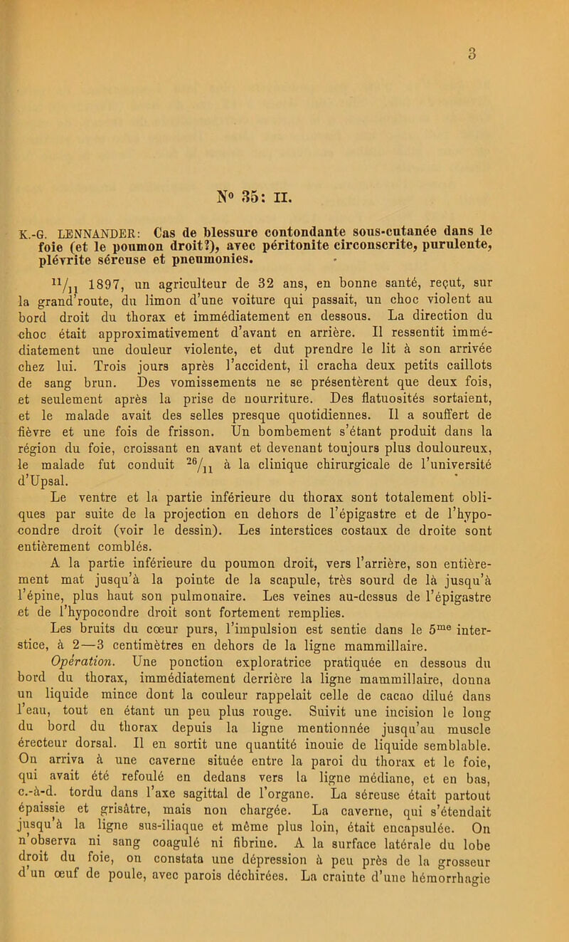 N» 35: II. K.-G. LBNNANDER: Cas de blessm^e contondante sous-cutanée dans le foie (et le ponmon droit?), ayec péritonite circonscrite, purulente, pléyrite séreuse et pnenmonies. 1897, un agriculteur de 32 ans, en bonne santé, reput, sur la grana route, du limon d’une voiture qui passait, un choc violent au bord droit du thorax et immédiatement en dessous. La direction du choc était approximativement d’avant en arriére. Il ressentit imraé- diatement une douleur violente, et dut prendre le lit ä son arrivée chez lui. Trois jours aprés l’accident, il cracha deux petits caillots de sang brun. Des vomissements ne se présentérent que deux fois, et seulement aprés la prise de nourriture. Des flatuosités sortaient, et le malade avait des selles presque quotidiennes. Il a souffert de •fiévre et une fois de frisson. Un bombement s’étant produit dans la région du foie, croissant en avant et devenant toujours plus douloureux, le malade fut conduit -®/ii ä la clinique chirurgicale de 1’université d’Upsal. Le ventre et la partie inférieure du thorax sont totalement obli- ques par suite de la projection en dehors de 1’épigastre et de 1’hypo- condre droit (voir le dessin). Les interstices costaux de droite sont entiérement comblés. A la partie inférieure du poumon droit, vers 1’arriére, son entiére- ment mat jusqu’ä la pointe de la scapule, trés sourd de lä jusqu’ä Tépine, plus haut sou pulmonaire. Les veines au-dessus de 1’épigastre et de rhypocondre droit sont fortement remplies. Les bruits du coeur purs, Timpulsion est sentie dans le inter- stice, å 2—3 centimétres en dehors de la ligne mammillaire. Operation. Une ponction exploratrice pratiquée en dessous du bord du thorax, iramédiatemeut derriére la ligne mammillaire, donna un liquide mince dont la couleur rappelait celle de cacao dilué dans l’eau, tout en étant un peu plus rouge. Suivit une incision le long du bord du thorax depuis la ligne raentionnée jusqu’au muscle érecteur dorsal. Il en sortit une quantité inouie de liquide serablable. On arriva ä une caverne située entre la paroi du thorax et le foie, qui avait été refoulé en dedans vers la ligne médiane, et en bas, c.-ä-d. tordu dans l’axe sagittal de Torgane. La séreuse était partout épaissie et grisåtre, mais nou chargée. La caverne, qui s’étendait jusqu’å la ligne sus-iliaque et méme plus loin, était encapsulée. On n’observa ni sang coagulé ni fibrine. A la surface latérale du lobe droit du foie, on constata une dépression ä peu prés de la grosseur d’un oeuf de poule, avec parois déchirées. La crainte d’une héraorrhagie