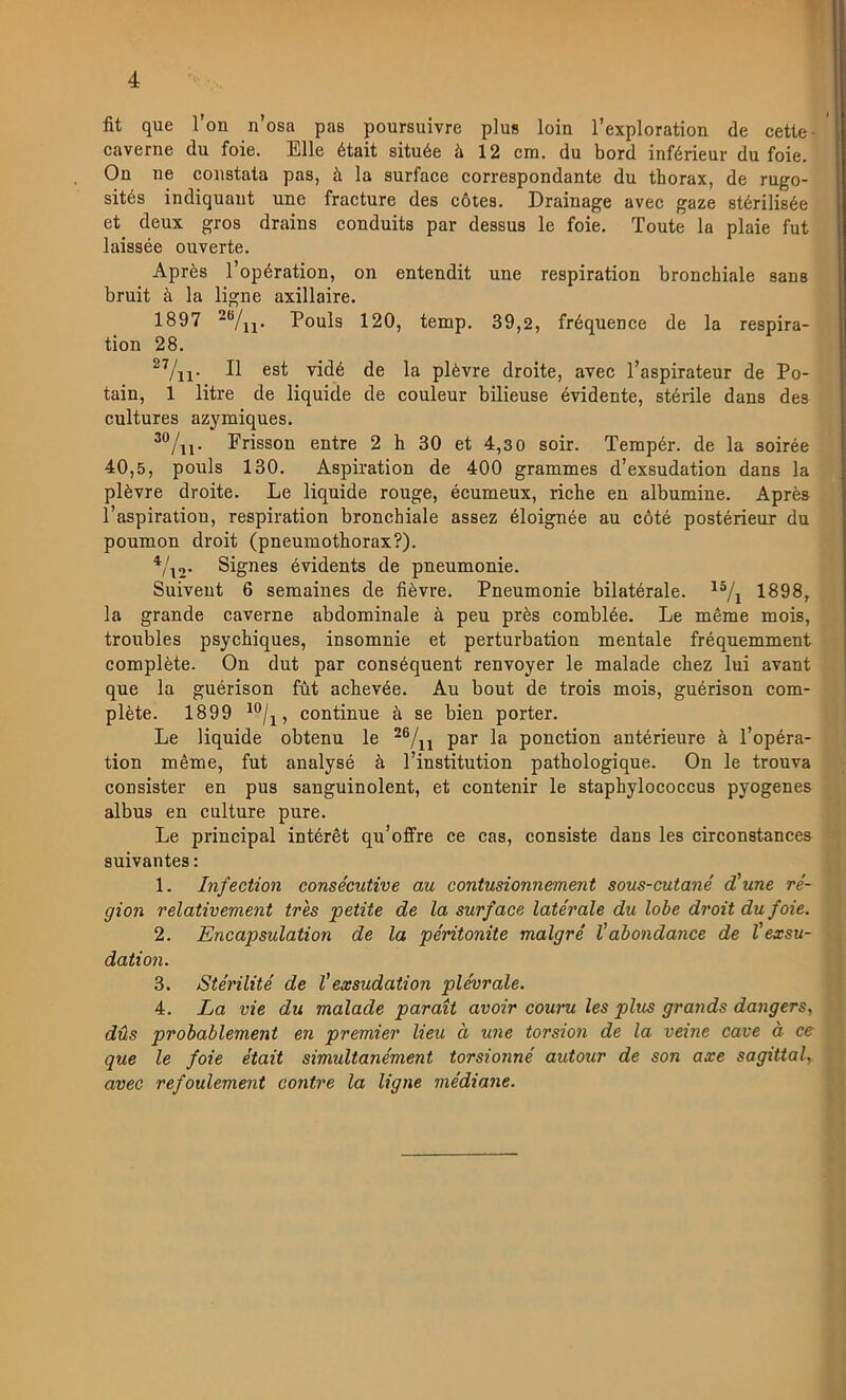 fit que Ton n’osa pas poursuivre plus loin 1’exploration de cetle- caverne du foie. Elle était située å 12 cm. du bord inférieur du foie. On ne coiistata pas, å la surface correspondante du thorax, de rugo- sités indiquaut une fracture des cotes. Drainage avec gaze stérilisée et deux gros drains conduits par dessus le foie. Toute la plaie fut laissée ouverte. Aprés Topération, on entendit une respiration bronchiale sans bruit ä la ligne axillaire. 1897 Pouls 120, temp. 39,2, fréquence de la respira- tion 28, Il est vidé de la plévre droite, avec 1’aspirateur de Po- tain, 1 litre de liquide de couleur bilieuse évidente, stérile dans des cultures azymiques. Frisson entre 2 h 30 et 4,3 0 soir. Tempér. de la soirée 40,5, pouls 130. Aspiration de 400 grammes d’exsudation dans la plévre droite. Le liquide rouge, écumeux, riche en albumine. Aprés l’aspiration, respiration bronchiale assez éloignée au coté postérieur du poumon droit (pneumothorax?). Vx2- Signes évidents de pneumonie. Suiveut 6 semaines de fiévre. Pneumonie bilatérale. 1898, la grande caverne abdominale å peu prés comblée. Le méme mois, troubles psychiques, insomnie et perturbation mentale fréquemment compléte. On dut par conséquent renvoyer le malade chez lui avant que la guérison fut achevée. Au bout de trois mois, guérison com- pléte. 1899 , continue å se bien porter. Le liquide obtenu le psr la ponetion antérieure ä 1’opéra- tion méme, fut analysé ä l’institution pathologique. On le trouva consister en pus sanguinolent, et contenir le staphylococeus pyogenes albus en culture pure. Le principal intérét qu’offre ce cas, consiste dans les circonstances suivantes: 1. infeetion consécutive au contusionnement sous-cutané d'une re- gion relativement tres petite de la surface latérale du lobe droit du foie. 2. Encapsulation de la péritonite malgré Vabondance de l’exsu- dation. 3. Stérilité de V exsudation plévrale. 4. La vie du malade parait avoir couru les plus grands da7igers, dUs probablement en premier lieu å une torsion de la veine cave å ce que le foie était simultanément torsionné autour de son axe sagittal, avec refoulemeni contre la ligne médiane.