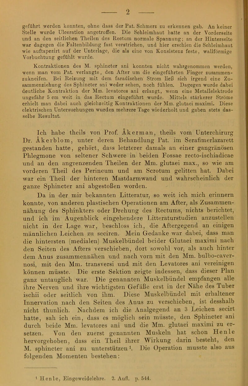 geführt werden konnten, ohne dass der Pat. Schmerz zu erkennen gab. An keiner Stelle wurde Ulceration angetrofifen. Die Schleimhaut hatte an der Vorderseite und an den seitlichen Theilen des Rectum normale Spannung; an der liinterseite war dagegen die Faltenbildung fast verstrichen, und hier erschien die Schleimhaut wie auftapezirt auf der Unterlage, die als eine von Konsistenz feste, wallförmige Vorbuchtung gefühlt wurde. Kontraktionen des M. sphincter ani konnten nicht wahrgenommen werden, wenn man vom Pat. verlangte, den After um die eingeführten Finger zusammen- zukneifen. Bei Reizung mit dem faradischen Strom ließ sich irgend eine Zu- sammenziehung des Sphincter ani weder sehen, noch fühlen. Dagegen wurde dabei deutliche Kontraktion der Mm. levatores ani erlangt, wenn eine Metallelektrode ungefähr 5 cm weit in das Rectum eingeführt wurde. Mittels stärkerer Ströme erhielt man dabei auch gleichzeitig Kontraktionen der Mm. glutaei maximi. Diese elektrischen Untersuchungen wurden mehrere Tage wiederholt und gaben stets das- selbe Resultat. Icli habe theils von Prof. Äkerman, theils vom ünterchirurg Dr. Äkerbl om, unter deren Behandlung Pat. im Serafimerlazarett gestanden hatte, gehört, dass letzterer damals an einer gangränösen Phlegmone von seltener Schwere in beiden Fossae recto-ischiadicae und an den angrenzenden Theilen der Mm. glutaei max., so wde am vorderen Theil des Perineum und am Sciotum gelitten hat. Dabei war ein Theil der hinteren Mastdarmwand und wahrscheinlich der ganze Sphincter ani abgestoßen worden. Da in der mir bekannten Litteratur, so weit ich mich erinnern konnte, von anderen plastischen Operationen am After, als Zusammen- nähung des Sphinkters oder Drehung des Rectums, nichts berichtet, und ich im Augenblick eingehendere Litteraturstudien anzustellen nicht in der Lage war, beschloss ich, die Aftergegend an einigen männlichen Leichen zu seciren. Mein Gedanke war dabei, dass man die hintersten (medialen) Muskelbündel beider Glutaei maximi nach den Seiten des Afters verschieben, dort sowohl vor, als auch hinter dem Anus zusammennähen und nach vorn mit den Mm. bulbo-caver- nosi, mit den Mm. transversi und mit den Levatores ani vereinigen können müsste. Die erste Sektion zeigte indessen, dass dieser Plan ganz untauglich war. Die genannten Muskelbündel empfangen alle ihre Nerven und ihre wichtigsten Gefäße erst in der Nähe des Tuber ischii oder seitlich von ihm. Diese Muskelbündel mit erhaltener Innervation nach den Seiten des Anus zu verschieben, ist desshalb nicht thunlich. Nachdem ich die Analgegend an 3 Leichen secirt hatte, sah ich ein, dass es möglich sein müsste, den Sphincter ani durch beide Mm. levatores ani und die Mm. glutaei maximi zu er- setzen. Von den zuerst genannten Muskeln hat schon Heule hervorgehoben, dass ein Theil ihrer Wirkung darin besteht, den M. sphincter ani zu unterstützen b Die Operation musste also aus folgenden Momenten bestehen: • llenle, Eingeweidelehre. 2. Aufl. p. 544.