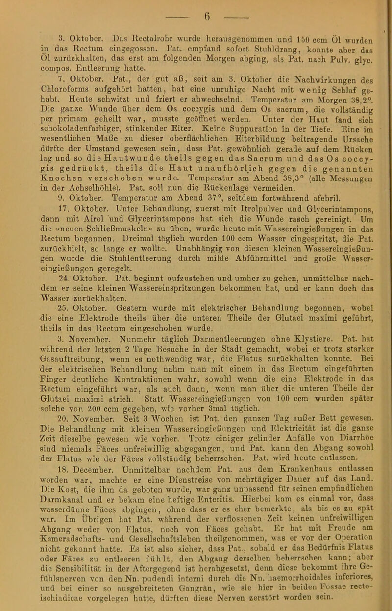 3. Oktober. Daf? llectalrohr -wurde herausgenonimen und 150 cem Öl wurden in das Kectum cingegossen. Pat. empfand sofort Stuhldrang, konnte aber das Öl zuriickhaltcn, das erst am folgenden Morgen abging, als Pat. nach Pulv. glyc. conipos. Entleerung hatte. 7. Oktober. Pat., der gut aß, seit am 3. Oktober die Nachwirkungen des Chloroforms aufgehört hatten, hat eine unruhige Nacht mit wenig Schlaf ge- habt. Heute schwitzt und friert er abwechselnd. Temperatur am Morgen 38,2°. Hie ganze Wunde über dem Os coccygis und dem Os sacrum, die vollständig per primam geheilt war, musste geöffnet werden. Unter der Haut fand sich schokoladenfarbiger, stinkender Eiter. Keine Suppuration in der Tiefe. Eine im wesentlichen Maße zu dieser oberflächlichen Eiterbildung beitragende Ursache dürfte der Umstand gewesen sein, dass Pat. gewöhnlich gerade auf dem Rücken lag und so die Hautwunde theils gegen das Sacrum und das Os coccy- gis gedrückt, theils die Haut unaufhörlich gegen die genannten Knochen verschoben wurde. Temperatur am Abend 38,3° (alle Messungen in der Achselhöhle). Pat. soll nun die Rückenlage vermeiden. 9. Oktober. Temperatur am Abend 37°, seitdem fortwährend afebril. 17. Oktober. Unter Behandlung, zuerst mit Itrolpulver und Glycerintampons, dann mit Airol und Glycerintampons hat sich die Wunde rasch gereinigt. Um die »neuen Schließmuskeln« zu üben, wurde heute mit Wassereingießungen in das Rectum begonnen. Dreimal täglich wurden 100 ccm Wasser eingespritzt, die Pat. zurückhielt, so lange er wollte. Unabhängig von diesen kleinen Wassereingießun- gen wurde die Stuhlentleerung durch milde Abführmittel und große Wasser- eingießungen geregelt. 24. Oktober. Pat. beginnt aufzustehen und umher zu gehen, unmittelbar nach- dem er seine kleinen Wassereinspritzungen bekommen hat, und er kann doch das Wasser zurückhalten. 25. Oktober. Gestern wurde mit elektrischer Behandlung begonnen, wobei die eine Elektrode theils über die unteren Theile der Glutaei maximi geführt, theils in das Rectum eingeschoben wurde. 3. November. Nunmehr täglich Darmentleerungen ohne Klystiere. Pat. hat während der letzten 2 Tage Besuche in der Stadt gemacht, wobei er trotz starker Gasauftreibung, wenn es nothwendig war, die Flatus zurückhalten konnte. Bei der elektrischen Behandlung nahm man mit einem in das Rectum eingeführten Finger deutliche Kontraktionen wahr, sowohl wenn die eine Elektrode in das Rectum eingeführt war, als auch dann, wenn man über die unteren Theile der Glutaei maximi strich. Statt Wassereingießungen von 100 ccm wurden später solche von 200 ccm gegeben, wie vorher 3mal täglich. 20. November. Seit 3 Wochen ist Pat. den ganzen Tag außer Bett gewesen. Die Behandlung mit kleinen Wassereingießungen und Elektricität ist die ganze Zeit dieselbe gewesen wie vorher. Trotz einiger gelinder Anfälle von Diarrhöe sind niemals Fäces unfreiwillig abgegangen, und Pat. kann den Abgang sowohl der Flatus wie der Fäces vollständig beherrschen. Pat. wird heute entlassen. 18. December. Unmittelbar nachdem Pat. aus dem Krankenhaus entlassen worden war, machte er eine Dienstreise von mehrtägiger Dauer auf das Land. Die Kost, die ihm da geboten wurde, war ganz unpassend für seinen empfindlichen Darmkanal und er bekam eine heftige Enteritis. Hierbei kam es einmal vor, dass wasserdünne Fäces abgingen, ohne dass er es eher bemerkte, als bis es zu spät war. Im Übrigen hat Pat. während der verflossenen Zeit keinen unfreiwilligen Abgang weder von Flatus, noch von Fäces gehabt. Er hat mit l'reude am •Kameradschafts- und Gesellschaftsleben theilgenommen, was er vor der Operation nicht gekonnt hatte. Es ist also sicher, dass Pat., sobald er das Bedürfnis Flatus oder Fäces zu entleeren fühlt, den Abgang derselben beherrschen kann; aber die Sensibilität in der Aftergegend ist herabgesetzt, denn diese bekommt ihre Gc- fühlsnerven von den Nn. pudendi interni durch die Nn. haemorrhoidales inferiores, und bei einer so nusgebreiteten Gangrän, wie sie hier in beiden l'ossae recto- ischiadicae Vorgelegen hatte, dürften diese Nerven zerstört worden sein.