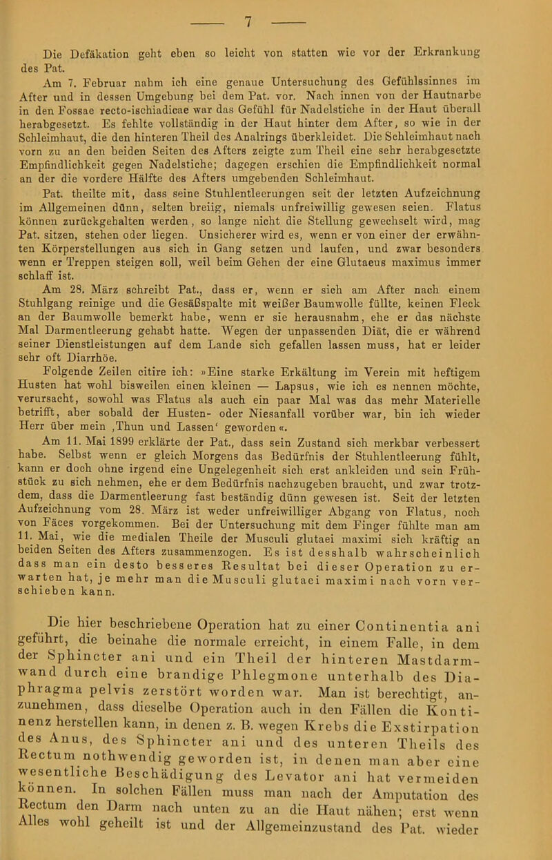 Die Defäkation geht eben so leicht von statten wie vor der Erkrankung des Pat. Am 7. Februar nahm ich eine genaue Untersuchung des Gefühlssinnes im After und in dessen Umgebung bei dem Pat. vor. Nach innen von der Hautnarbe in den Fossae recto-ischiadicae war das Gefühl für Nadelstiche in der Haut überall herabgesetzt. Es fehlte vollständig in der Haut hinter dem After, so wie in der Schleimhaut, die den hinteren Theil des Analrings überkleidet. Die Schleimhaut nach vorn zu an den beiden Seiten des Afters zeigte zum Theil eine sehr herabgesetzte Empfindlichkeit gegen Nadelstiche; dagegen erschien die Empfindlichkeit normal an der die vordere Hälfte des Afters umgebenden Schleimhaut. Pat. theilte mit, dass seine Stuhlentleerungen seit der letzten Aufzeichnung im Allgemeinen dünn, selten breiig, niemals unfreiwillig gewesen seien. Flatus können zurückgehalten werden, so lange nicht die Stellung gewechselt wird, mag Pat. sitzen, stehen oder liegen. Unsicherer wird es, wenn er von einer der erwähn- ten Körperstellungen aus sich in Gang setzen und laufen, und zwar besonders wenn er Treppen steigen soll, weil beim Gehen der eine Glutaeus maximus immer schlaff ist. Am 28. März schreibt Pat., dass er, wenn er sich am After nach einem Stuhlgang reinige und die Gesäßspalte mit weißer Baumwolle füllte, keinen Fleck an der Baumwolle bemerkt habe, wenn er sie herausnahm, ehe er das nächste Mal Darmentleerung gehabt hatte. Wegen der unpassenden Diät, die er während seiner Dienstleistungen auf dem Lande sich gefallen lassen muss, hat er leider sehr oft Diarrhöe. Folgende Zeilen citire ich: »Eine starke Erkältung im Verein mit heftigem Husten hat wohl bisweilen einen kleinen — Lapsus, wie ich es nennen möchte, verursacht, sowohl was Flatus als auch ein paar Mal was das mehr Materielle betrifft, aber sobald der Husten- oder Niesanfall vorüber war, bin ich wieder Herr über mein ,Thun und Lassen' geworden«. Am 11. Mai 1899 erklärte der Pat., dass sein Zustand sich merkbar verbessert habe. Selbst wenn er gleich Morgens das Bedürfnis der Stuhlentleerung fühlt, kann er doch ohne irgend eine Ungelegenheit sich erst ankleiden und sein Früh- stück zu sich nehmen, ehe er dem Bedürfnis nachzugeben braucht, und zwar trotz- dem, dass die Darmentleerung fast beständig dünn gewesen ist. Seit der letzten Aufzeichnung vom 28. März ist weder unfreiwilliger Abgang von Flatus, noch von Fäces vorgekommen. Bei der Untersuchung mit dem Finger fühlte man am 11. Mai, wie die medialen Theile der Musculi glutaei maximi sich kräftig an beiden Seiten des Afters zusammenzogen. Es ist desshalb wahrscheinlich dass man ein desto besseres Resultat bei dieser Operation zu er- warten hat, je mehr man dieMusculi glutaei maximi nach vorn ver- schieben kann. Die hier beschriebene Operation hat zu einer Continentia ani geführt, die beinahe die normale erreicht, in einem Falle, in dem der »Sphincter ani und ein Theil der hinteren Mastdarm- wand durch eine brandige Phlegmone unterhalb des Dia- phragma pelvis zerstört worden war. Man ist berechtigt, an- zunehmen, dass dieselbe Operation auch in den Fällen die Konti- nenz hersteilen kann, in denen z. B. wegen Krebs die Exstirpation des Anus, des Sphincter ani und des unteren Theils des Rectum nothwendig geworden ist, in denen man aber eine wesentliche Beschädigung des Levator ani hat vermeiden können. In solchen Fällen muss man nach der Amputation des Rectum den Darm nach unten zu an die Haut nähen; erst wenn Alles wohl geheilt ist und der Allgemeinzustand des Pat. wieder