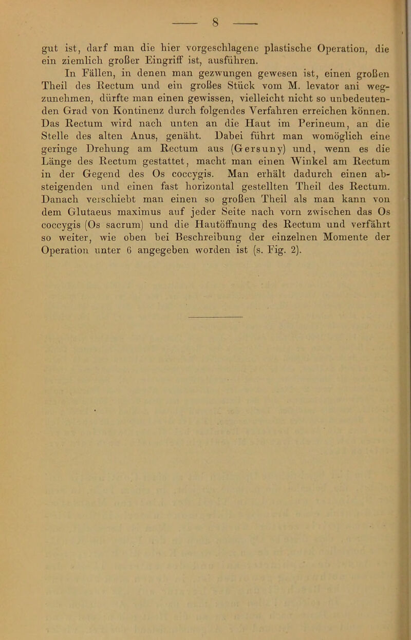gut ist, darf man die hier vorgeschlagene plastische Operation, die ein ziemlich großer Eingriff ist, ausführen. In Fällen, in denen man gezwungen gewesen ist, einen großen Theil des Eectum und ein großes Stück vom M. levator ani weg- zunehmen, dürfte man einen gewissen, vielleicht nicht so unbedeuten- den Grad von Kontinenz durch folgendes Verfahren erreichen können. Das Rectum wird nach unten an die Haut im Perineum, an die Stelle des alten Anus, genäht. Dahei führt man womöglich eine geringe Drehung am Rectum aus (Gersuny) und, wenn es die Länge des Rectum gestattet, macht man einen Winkel am Rectum in der Gegend des Os coccygis. Man erhält dadurch einen ab- steigenden und einen fast horizontal gestellten Theil des Rectum. Danach verschiebt man einen so großen Theil als man kann von dem Glutaeus maximus auf jeder Seite nach vorn zwischen das Os coccygis (Os sacmm) und die Hautöffnung des Rectum und verfährt so weiter, wie oben bei Beschreibung der einzelnen Momente der Operation unter 6 angegeben worden ist (s. Fig. 2).