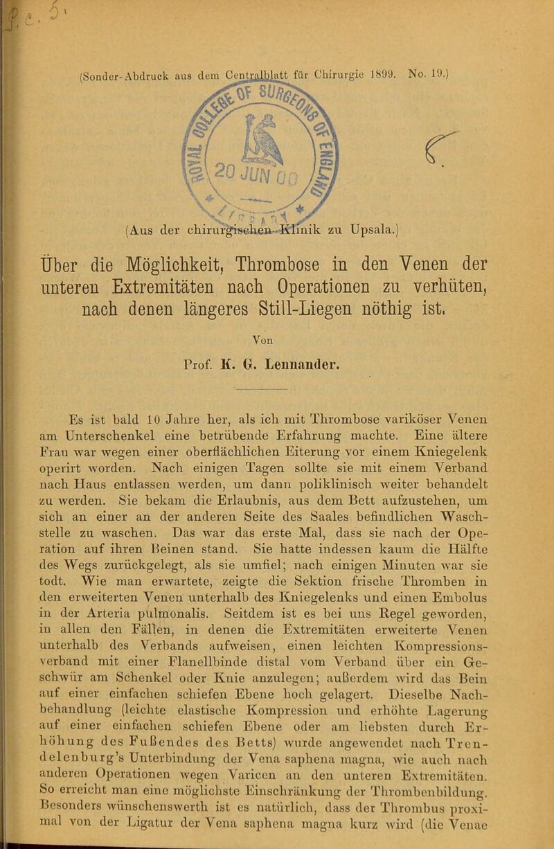 (Sonder-Abdruck aus dem Über die Möglichkeit, Thrombose in den Venen der unteren Extremitäten nach Operationen zu verhüten, nach denen längeres Still-Liegen nöthig ist. Von Prof. K. Gr. Leimander. Es ist bald 10 Jahre her, als ich mit Thrombose variköser Venen am Unterschenkel eine betrübende Erfahrung machte. Eine ältere Frau war wegen einer oberflächlichen Eiterung vor einem Kniegelenk operirt worden. Nach einigen Tagen sollte sie mit einem Verband nach Haus entlassen werden, um dann poliklinisch weiter behandelt zu werden. Sie bekam die Erlaubnis, aus dem Bett aufzustehen, um sich an einer an der anderen Seite des Saales hefindlichen Wasch- stelle zu waschen. Das war das erste Mal, dass sie nach der Ope- ration auf ihren Beinen stand. Sie hatte indessen kaum die Hälfte des Wegs zurückgelegt, als sie umfiel; nach einigen Minuten war sie todt. Wie man erwartete, zeigte die Sektion frische Thromben in den erweiterten Venen unterhalb des Kniegelenks und einen Embolus in der Arteria pulmonalis. Seitdem ist es bei uns Regel geworden, in allen den Fällen, in denen die Extremitäten erweiterte Venen unterhalb des Verbands aufweisen, einen leichten Kompressions- verband mit einer Flanellbinde distal vom Verband über ein Ge- schwür am Schenkel oder Knie anzulegen; außerdem Avird das Bein auf einer einfachen schiefen Ebene hoch gelagert. Dieselbe Nach- behandlung (leichte elastische Kompression und erhöhte Lagerung auf einer einfachen schiefen Ebene oder am liebsten durch Er- höhung des Fußendes des Betts] Avurde angcAvendet nach Tren- delenburg’s Unterbindung der Vena saphena magna, Avie auch nach anderen Operationen Avegen Varicen an den unteren Extremitäten. So erreicht man eine möglichste Einschränkung der Thrombenbildung, besonders AvünschensAverth ist es natürlich, dass der Thrombus proxi- mal von der Ligatur der Vena saphena magna kurz Avird (die Venae