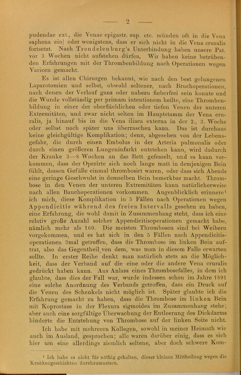 saphena ein) oder wenigstens, dass er sich nicht in die Vena cruialis fortsetzt. Nach Trendelenhurg’s Unterbindung haben unsere Fat. vor 3 Wochen nicht aufstehen dürfen. Wir haben keine betrüben- den Erfahrungen mit der Thrombenbildung nach Operationen wegen Varicen gemacht. Es ist allen Chirurgen bekannt, wie nach den best gelungenen Laparotomien und selbst, obwohl seltener, nach Fruchoperationen, nach denen der Verlauf ganz oder nahezu fieberfrei sein konnte und die Wunde vollständig per primam intentionem heilte, eine Thromben- bildung in einer der oberflächlichen oder tiefen Venen der unteren Extremitäten, und zwar nicht selten im Hauptstamm der Vena cru- ralis, ja hinauf bis in die Vena iliaca externa in der 2., 3. Woche oder selbst noch später uns überraschen kann. Das ist durchaus keine gleichgültige Komplikation; denn, abgesehen von der Lebens- gefahr, die durch einen Embolus in der Arteria pulmonalis oder durch einen größeren Lungeninfarkt entstehen kann, wird dadurch der Kranke 3—8 Wochen an das Fett gefesselt, und es kann ver- kommen, dass der Operirte sich noch lange matt in demjenigen Bein fühlt, dessen Gefäße einmal thrombosirt waren, oder dass sich Abends eine geringe Geschwulst in demselben Fein bemerkbar macht. Throm- bose in den Venen der unteren Extremitäten kann natürlicherweise nach allen Eauchoperationen verkommen. Augenblicklich erinnere ^ ich mich, diese Komplikation in 5 Fällen nach Operationen wegen Appendicitis während des freien Intervalls gesehen zu haben, eine Erfahrung, die wohl damit in Zusammenhang steht, dass ich eine relativ große Anzahl solcher Appendicitisoperationen gemacht habe, nämlich mehr als 160. Die meisten Thrombosen sind bei Weibern vorgekommen, und es hat sich in den 5 Fällen nach Appendicitis- operationen 3mal getroffen, dass die Thrombose im linken Fein auf- trat, also das Gegentheil von dem, Avas man in diesem Falle erwarten sollte. In erster Reihe denkt man natürlich stets an die Möglich- keit, dass der Verband auf die eine oder die andere Vena cruralis gedrückt haben kann. Aus Anlass eines Thrombosefalles, in dem ich glaubte, dass dies der Fall Avar, wurde indessen schon im Jahre 1891 eine solche Anordnung des Verbands getroffen, dass ein Druck auf die Venen des Schenkels nicht möglich ist. Später glaubte ich die Erfahrung gemacht zu haben, dass die Thrombose im linken Fein mit Koprostase in der Flexura sigmoidea im Zusammenhang stehe; aber auch eine sorgfältige ÜberAvachung der Entleerung des Dickdarms hinderte die Entstehung von Thrombose auf der linken Seite nicht. Ich habe mit mehreren Kollegen, soAvohl in meiner Ileimath Avie auch im Ausland, gesprochen; alle Avaren darüber einig, dass es sich hier um eine allerdings ziemlich seltene, aber doch scliAA'ere Kom- * Ich habe es nicht für nöthif; gehalten, dieser kleinen Mittheilung Avegen die Krankengeschichten durchzumustern.