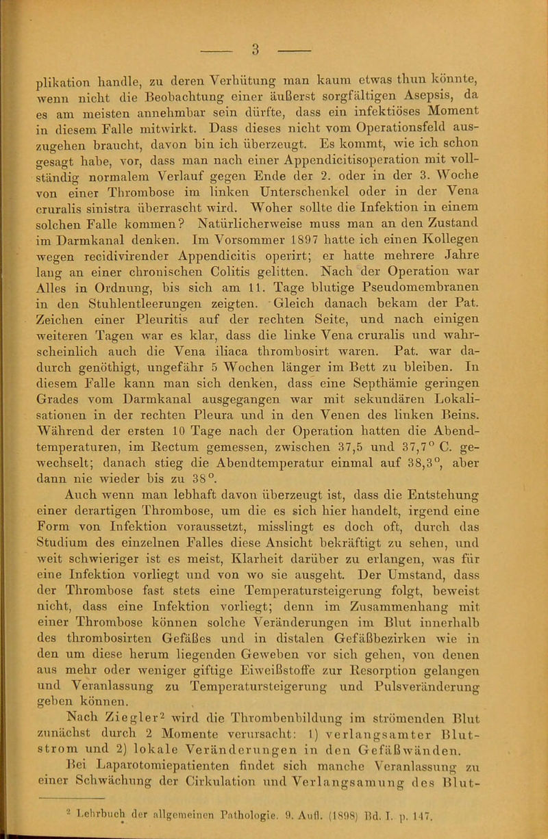 plikation handle, zu deren Verhütung man kaum etwas thun könnte, wenn nicht die Beobachtung einer äußerst sorgfältigen Asepsis, da es am meisten annehmbar sein dürfte, dass ein infektiöses Moment in diesem Falle mitwirkt. Dass dieses nicht vom Operationsfeld aus- zugehen braucht, davon hin ich überzeugt. Es kommt, Avie ich schon gesagt habe, vor, dass man nach einer Appendicitisoperation mit voll- ständig normalem Verlauf gegen Ende der 2. oder in der 3. Woche von einer Thrombose im linken Unterschenkel oder in der Vena CTuralis sinistra überrascht Avird. Woher sollte die Infektion in einem solchen Falle kommen? Natürlicherweise muss man an den Zustand im Darmkanal denken. Im Vorsommer 1897 hatte ich einen Kollegen Avegen recidivirender Appendicitis operirt; er hatte mehrere Jahre laug an einer chronischen Colitis gelitten. Nach der Operation war Alles in Ordnung, bis sich am 11. Tage blutige Pseudomembranen in den Stuhlentleerungen zeigten. Gleich danach bekam der Pat. Zeichen einer Pleuritis auf der rechten Seite, und nach einigen weiteren Tagen Avar es klar, dass die linke Vena cruralis und wahr- scheinlich auch die Vena iliaca thrombosirt waren. Pat. war da- durch genöthigt, ungefähr 5 Wochen länger im Bett zu bleiben. In diesem Falle kann man sich denken, dass eine Septhämie geringen Grades vom Darmkanal ausgegangen war mit sekundären Lokali- sationen in der rechten Pleura und in den Venen des linken Beins. Während der ersten 10 Tage nach der Operation hatten die Abend- temperaturen, im Rectum gemessen, zwischen 37,5 und 37,7” C. ge- wechselt; danach stieg die Abendtemperatur einmal auf 38,3°, aber dann nie wieder bis zu 38°. Airch wenn man lebhaft davon überzeugt ist, dass die Entstehung einer derartigen Thrombose, um die es sich hier handelt, irgend eine Form von Infektion voraussetzt, misslingt es doch oft, durch das Studium des einzelnen Falles diese Ansicht bekräftigt zu sehen, und Aveit schwieriger ist es meist, Klarheit darüber zu erlangen, Avas für eine Infektion vorliegt und von avo sie ausgeht. Der Umstand, dass der Thrombose fast stets eine Temperatursteigernng folgt, beweist nicht, dass eine Infektion vorliegt; denn im Zusammenhang mit einer Thrombose können solche Veränderungen im Blut innerhalb des thrombosirten Gefäßes und in distalen Gefäßbezirken Avie in den um diese herum liegenden GeAveben vor sich gehen, von denen aus mehr oder Aveniger giftige EiAveißstoffe zur Resorption gelangen und Veranlassung zu Temperatursteigerung und Pulsveränderung geben können. Nach Ziegle wird die Thrombenbildung im strömenden Blut zunächst durch 2 Momente verursacht: 1) verlangsamter Blut- strom und 2) lokale Veränderungen in den GefäßAvänden. Bei Laparotomiepatienten findet sich manche Veranlassung zu einer Schwächung der Cirkulation und Verlangsamung des Blut- Lehrbuch der nllgcnieinen P.Tlhologie. 9. AuH. (LS98) lUl. I. p, 117.