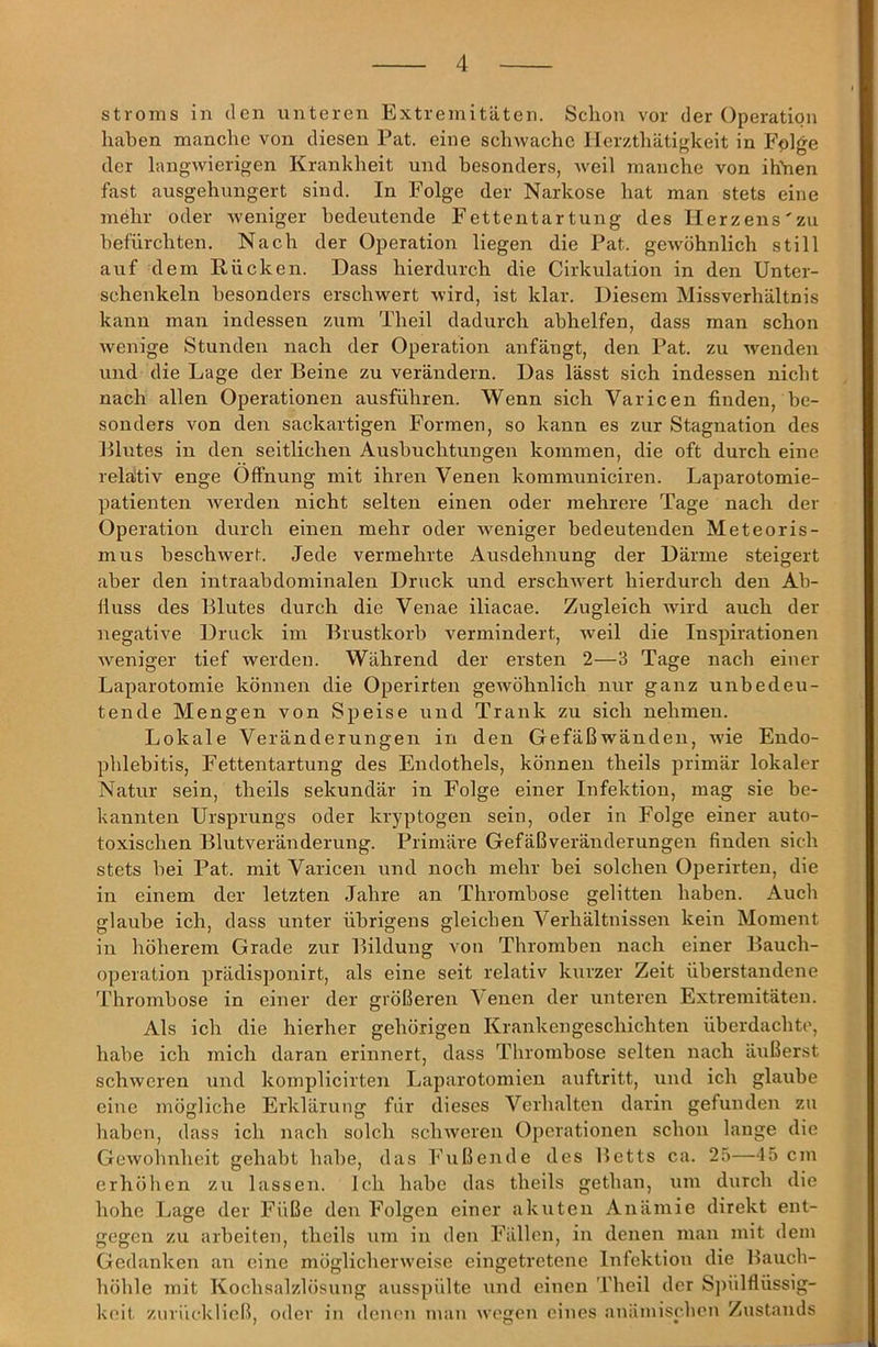 Stroms in den unteren Extremitäten. Schon vor der Operation haben manche von diesen Pat. eine schwache Ilerzthätigkeit in Fplge der langwierigen Krankheit und besonders, weil manche von ihihen fast ausgehungert sind. In Folge der Narkose hat man stets eine mehr oder weniger bedeutende Fettentartung des lierzens'zu befürchten. Nach der Operation liegen die Pat. gewöhnlich still auf dem Rücken. Dass hierdurch die Cirkulation in den Unter- schenkeln besonders erschwert wird, ist klar. Diesem Missverhältnis kann man indessen zum Theil dadurch abhelfen, dass man schon wenige Stunden nach der Operation anfängt, den Pat. zu wenden und die Lage der Beine zu verändern. Das lässt sich indessen nicht nach allen Operationen ausführen. Wenn sich Varicen finden, be- sonders von den sackartigen Formen, so kann es zur Stagnation des Blutes in den seitlichen Ausbuchtungen kommen, die oft durch eine relätiv enge Öffnung mit ihren Venen kommuniciren. Laparotomie- patienten Averden nicht selten einen oder mehrere Tage nach der Operation durch einen mehr oder Aveniger bedeutenden Meteoris- mus beschAvert. Jede vermehrte Ausdehnung der Därme steigert aber den intraabdominalen Druck und erschAA^ert hierdurch den Ab- fluss des Blutes durch die Venae iliacae. Zugleich Avird auch der negative Druck im Brustkorb vermindert, Aveil die Inspirationen Aveniger tief werden. Während der ersten 2—3 Tage nach einer Laparotomie können die Operirten geAvöhnlich nur ganz unbedeu- tende Mengen von Speise und Trank zu sich nehmen. Lokale Veränderungen in den Gefäßwänden, Avie Endo- phlebitis, Fettentartung des Endothels, können theils primär lokaler Natur sein, theils sekundär in Folge einer Infektion, mag sie be- kannten Ursprungs oder kryptogen sein, oder in Folge einer auto- toxischen Blutveränderung. Primäre Gefäßveränderungen finden sich stets bei Pat. mit Varicen und noch mehr bei solchen Operirten, die in einem der letzten Jahre an Thrombose gelitten haben. Auch glaube ich, dass unter übrigens gleichen Verhältnissen kein Moment in höherem Grade zur Bildung von Thromben nach einer Bauch- operation prädisponirt, als eine seit relativ kurzer Zeit überstandene Thrombose in einer der größeren Venen der unteren Extremitäten. Als ich die hierher gehörigen Krankengeschichten überdachte, habe ich mich daran erinnert, dass Thrombose selten nach äußerst schweren und komplicirten Laparotomien auftritt, und ich glaube eine mögliche Erklärung für dieses Verhalten darin gefunden zu haben, dass ich nach solch scliAveren Operationen schon lange die GoAvohnheit gehabt habe, das Fußende des Betts ca. 25—45 cm erhöhen zu lassen. Ich habe das theils gethan, um durch die hohe Ijage der Füße den Folgen einer akuten Anämie direkt ent- gegen zu arbeiten, theils um in den Fällen, in denen man mit dem Gedanken an eine möglichenveise eingetretene Infektion die Bauch- höhle mit Kochsalzlösung ausspülte \ind einen Theil der S])ülflüssig- koit znriiekließ, oder in denen man Avegen eines anämischen Zustands