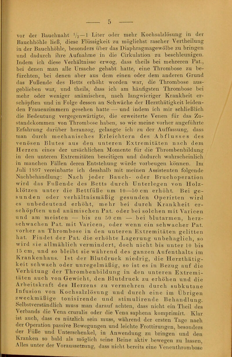 vor der Eauchnaht V2—^ Liter oder mehr Kochsalzlösung in der Bauchhöhle ließ, diese Flüssigkeit zu möglichst rascher Vertheilung in der Bauchhöhle, besonders über das Diaphragmagewölbe zu bringen und dadurch ihre Aufnahme in die Cirkulation zu beschleunigen. Indem ich diese Verhältnisse erwog, dass theils bei mehreren Pat., bei denen man alle Ursache gehabt hatte, eine Thrombose zu be- fürchten, bei denen aber aus dem einen oder dem anderen Grund das Fußende des Betts erhöht worden war, die Thrombose aus- geblieben war, und theils, dass ich am häufigsten Thrombose bei mehr oder weniger anämischen, nach langwieriger Krankheit er- schöpften und in Folge dessen an Schwäche der Herzthätigkeit leiden- den Frauenzimmern gesehen hatte — und indem ich mir schließlich die Bedeutung vergegenwärtigte, die erweiterte Venen für das Zu- standekommen von Thrombose haben, so wie meine vorher angeführte Erfahrung darüber heranzog, gelangte ich zu der Auffassung, dass man durch mechanisches Erleichtern des Abflusses des venösen Blutes aus den unteren Extremitäten nach dem Herzen eines der ursächlichen Momente für die Thrombenbildung in den unteren Extremitäten beseitigen und dadurch wahrscheinlich in manchen Fällen deren Entstehung würde Vorbeugen können. Im Juli 1897 vereinbarte ich desshalb mit meinen Assistenten folgende Nachbehandlung; Nach jeder Bauch- oder Bruchoperation Avird das Fußende des Betts durch Unterlegen von Holz- klötzen unter die Bettfüße um 10—50 cm erhöht. Bei ge- sunden oder verhältnismäßig gesunden Operirten Avird es unbedeutend erhöht, mehr bei durch Krankheit er- schöpften und anämischen Pat. oder bei solchen mit Varicen und am meisten — bis zu 50 cm — bei blutarmen, herz- schAvachen Pat. mit Varicen, oder wenn ein schAvacher Pat. vorher an Thrombose in den unteren Extremitäten gelitten hat. Findet der Pat. die erhöhte Lagerung unbehaglich, so Avird sie allmählich vermindert, doch nicht bis unter 10 bis 15 cm, und so bleibt sie Avährend des ganzen Aufenthalts im Krankenhaus. Ist der Blutdruck niedrig, die Herzthätig- keit scliAvach oder unregelmäßig, so ist es in Bezug auf die Verhütung der Thrombenbildung in den unteren Extremi- täten auch von GeAvicht, den Blutdruck zu erhöhen und die Arbeitskraft des Herzens zu vermehren durch subkutane Infusion von Kochsalzlösung und durch eine im Übrigen ZAveckmäßige tonisirende und stimulirende Behandluno-, Selbstverständlich muss man darauf achten, dass nicht ein Thcil des Verbands die Vena cruralis oder die Vena saphena komprimirt. Klar ist auch, dass es nützlich sein muss, Avährend der ersten Tage nach der Operation passive Bewegungen und leichte Frottirungcn, besonders der büße und Unterschenkel, in Anwendung zu bringen und den Kranken so bald als möglich seine Beine aktiv beAvegen zu lassen, Alles unter der Voraussetzung, dass nicht bereits eine Venenthrombose