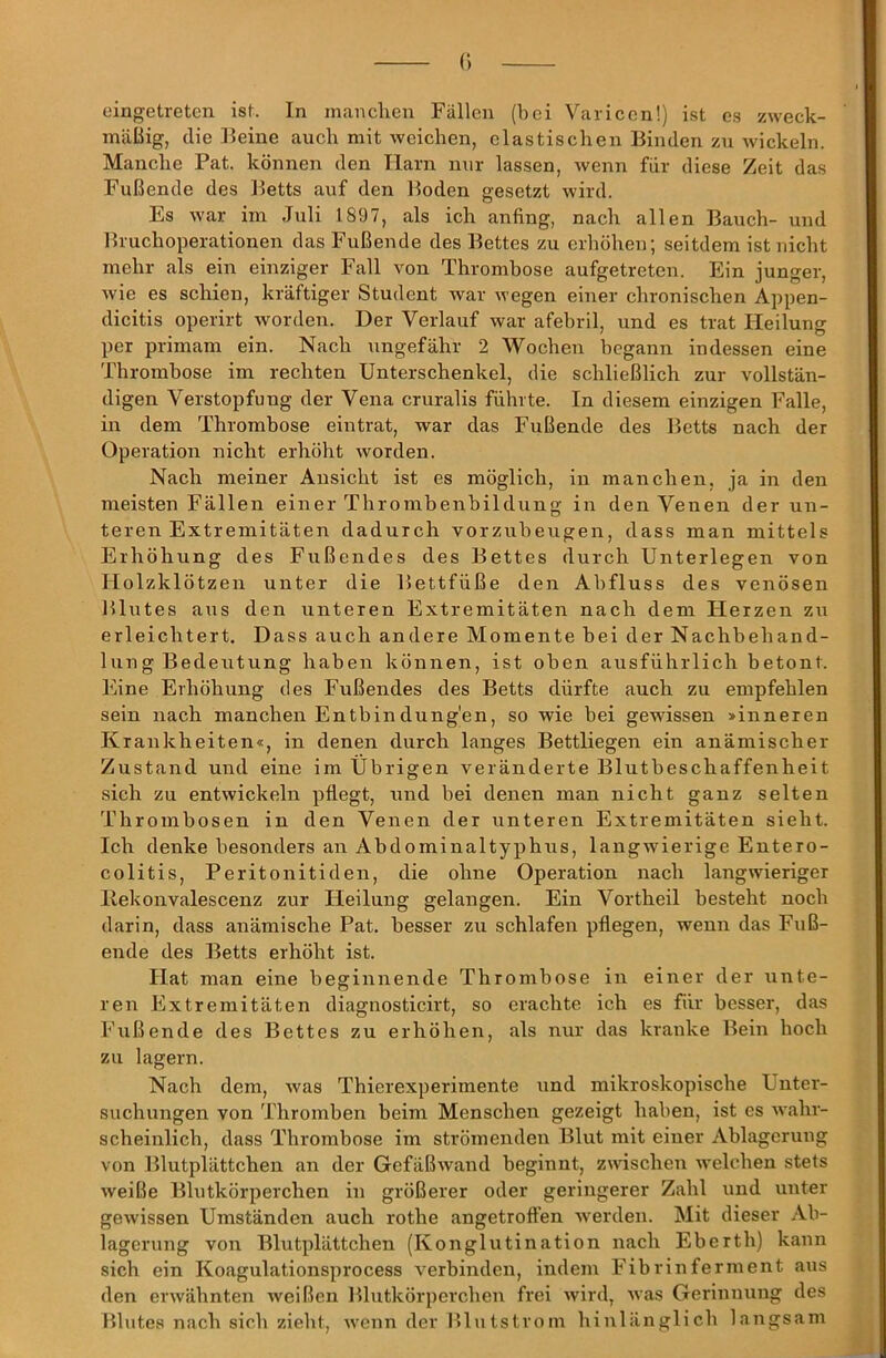 eingetreten ist. In manchen Fällen (bei Variccn!) ist es zweck- mäßig, die Beine auch mit weichen, elastischen Binden zu wickeln. Manche Pat. können den Harn nur lassen, wenn für diese Zeit das Fußende des Betts auf den Boden gesetzt wird. Es war im Juli 1897, als ich anfing, nach allen Bauch- und Bruchoperationen das Fußende des Bettes zu erhöhen; seitdem ist nicht mehr als ein einziger Fall von Thrombose aufgetreten. Ein junger, wie es schien, kräftiger Student war wegen einer chronischen Appen- dicitis operirt worden. Der Verlauf war afebril, und es trat Heilung per primam ein. Nach ungefähr 2 Wochen begann indessen eine Thrombose im rechten Unterschenkel, die schließlich zur vollstän- digen Verstopfung der Vena cruralis führte. In diesem einzigen Falle, in dem Thrombose eintrat, war das Fußende des Betts nach der Operation nicht erhöht worden. Nach meiner Ansicht ist es möglich, in manchen, ja in den meisten Fällen einer Thrombenbildung in den Venen der un- teren Extremitäten dadurch vorzubeugen, dass man mittels Erhöhung des Fußendes des Bettes durch Unterlegen von Holzklötzen unter die Bettfüße den Abfluss des venösen Blutes aus den unteren Extremitäten nach dem Flerzen zu erleichtert. Dass auch andere Momente bei der Nachbehand- lung Bedeutung haben können, ist oben ausführlich betont. Eine Erhöhung des Fußendes des Betts dürfte auch zu empfehlen sein nach manchen Entbindung'en, so wie bei gewissen >inneren Krankheiten«, in denen durch langes Bettliegen ein anämischer Zustand und eine im Übrigen veränderte Blutbeschaffenheit sich zu entwickeln pflegt, und bei denen man nicht ganz selten Thrombosen in den Venen der unteren Extremitäten sieht. Ich denke besonders an Abdominaltyphus, langwierige Entero- colitis, Peritonitiden, die ohne Operation nach langwieriger Ilekonvalescenz zur Heilung gelangen. Ein Vortheil besteht noch darin, dass anämische Pat. besser zu schlafen pflegen, wenn das Fuß- ende des Betts erhöht ist. Hat man eine beginnende Thrombose in einer der unte- ren Extremitäten diagnosticirt, so erachte ich es für besser, das Fußende des Bettes zu erhöhen, als nur das kranke Bein hoch zu lagern. Nach dem, was Thierexperimente und mikroskopische Unter- suchungen von Thromben beim Menschen gezeigt haben, ist cs wahr- scheinlich, dass Thrombose im strömenden Blut mit einer Ablagerung von Blutplättchen an der Gefäßwand beginnt, zwischen welchen stets weiße Blutkörperchen in größerer oder geringerer Zahl und unter gewissen Umständen auch rothe angetrofl’en werden. Mit dieser Ab- lagerung von Blutplättchen (Konglutination nach Eberth) kann sich ein Koagulationsprocess verbinden, indem Fibrinferment fius den erwähnten weißen Blutkörperchen frei wird, was Gerinnung des Blutes nach sich zieht, wenn der IHutstrom hinlänglich langsam