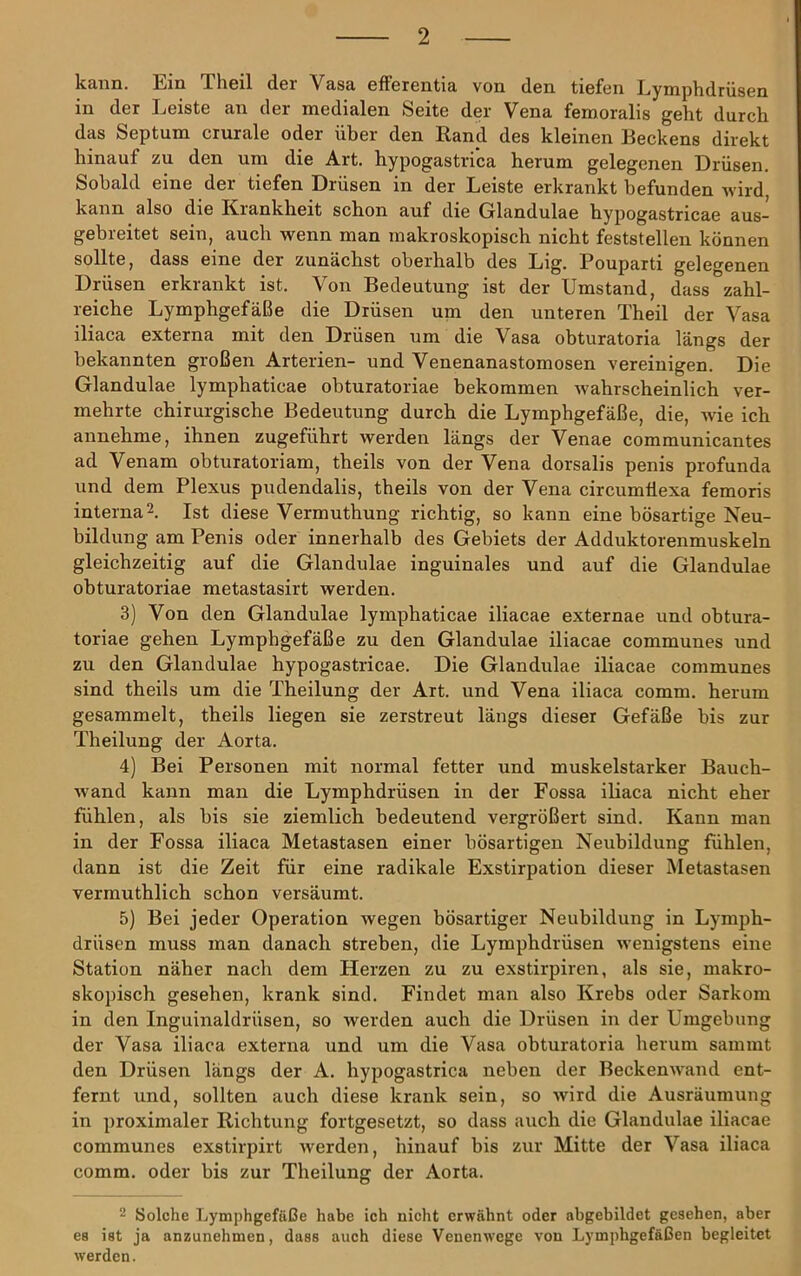 kann. Ein Theil der Vasa efFerentia von den tiefen Lymphdrüsen in der Leiste an der medialen Seite der Vena femoralis geht durch das Septum crurale oder über den Rand des kleinen Beckens direkt hinauf zu den um die Art. hypogastrica herum gelegenen Drüsen. Sobald eine der tiefen Drüsen in der Leiste erkrankt befunden wird kann also die Riankheit schon auf die Glandulae hypogastricae aus- gebreitet sein, auch wenn man makroskopisch nicht feststellen können sollte, dass eine der zunächst oberhalb des Lig. Pouparti gelegenen Drüsen erkrankt ist. Von Bedeutung ist der Umstand, dass zahl- reiche Lymphgefäße die Drüsen um den unteren Theil der Vasa iliaca externa mit den Drüsen um die Vasa obturatoria längs der bekannten großen Arterien- und Venenanastomosen vereinigen. Die Glandulae lymphaticae obturatoriae bekommen ivahrscheinlich ver- mehrte chirurgische Bedeutung durch die Lymphgefäße, die, wie ich annehme, ihnen zugeführt werden längs der Venae communicantes ad Venam obturatoriam, theils von der Vena dorsalis penis profunda und dem Plexus pudendalis, theils von der Vena circumÜexa femoris interna 2. Ist diese Vermuthung richtig, so kann eine bösartige Neu- bildung am Penis oder innerhalb des Gebiets der Adduktorenmuskeln gleichzeitig auf die Glandulae inguinales und auf die Glandulae obturatoriae metastasirt werden. 3) Von den Glandulae lymphaticae iliacae externae und ohtura- toriae gehen Lymphgefäße zu den Glandulae iliacae communes und zu den Glandulae hypogastricae. Die Glandulae iliacae communes sind theils um die Theilung der Art. und Vena iliaca comm. herum gesammelt, theils liegen sie zerstreut längs dieser Gefäße bis zur Theilung der Aorta. 4) Bei Personen mit normal fetter und muskelstarker Bauch- wand kann man die Lymphdrüsen in der Fossa iliaca nicht eher fühlen, als bis sie ziemlich bedeutend vergrößert sind. Kann man in der Fossa iliaca Metastasen einer bösartigen Neubildung fühlen, dann ist die Zeit für eine radikale Exstirpation dieser Metastasen vermuthlich schon versäumt. 5) Bei jeder Operation wegen bösartiger Neubildung in Lymph- drüsen muss man danach streben, die Lymphdrüsen wenigstens eine Station näher nach dem Herzen zu zu exstirpiren, als sie, makro- skopisch gesehen, krank sind. Findet man also Krebs oder Sarkom in den Inguinaldrüsen, so werden auch die Drüsen in der Umgebung der Vasa iliaca externa und um die Vasa obturatoria herum sammt den Drüsen längs der A. hypogastrica neben der Beckenw-and ent- fernt und, sollten auch diese krank sein, so wird die Ausräumung in proximaler Richtung fortgesetzt, so dass auch die Glandulae iliacae communes exstirpirt werden, hinauf bis zur Mitte der Vasa iliaca comm. oder bis zur Theilung der Aorta. 2 Solche Lymphgefäße habe ich nicht erwähnt oder abgebildet gesehen, aber es ist ja anzunehmen, dass auch diese Venenwege von Lymphgefäßen begleitet werden.