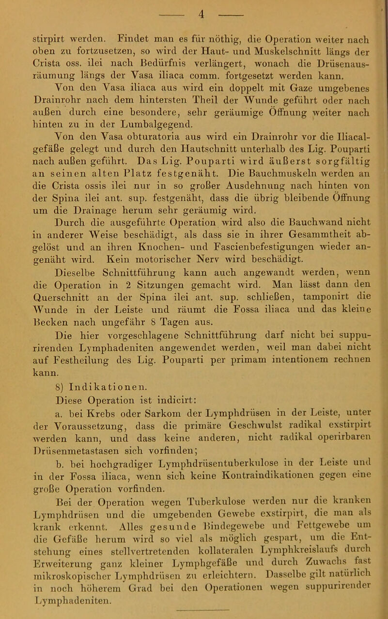 stirpirt werden. Findet man es für nöthig, die Operation weiter nach oben zu fortzusetzen, so wird der Flaut- und Muskelschnitt längs der Crista oss. ilei nach Bedürfnis verlängert, wonach die Drüsenaus- räuinung längs der Vasa iliaca comm. fortgesetzt werden kann. Von den Vasa iliaca aus wird ein doppelt mit Gaze umgebenes Drainrohr nach dem hintersten Th eil der Wunde geführt oder nach außen durch eine besondere, sehr geräumige Öffnung weiter nach hinten zu in der Lumhalgegend. Von den Vasa obturatoria aus wird ein Drainrohr vor die Iliacal- gefäße gelegt und durch den Flautschnitt unterhalb des Lig. Pouparti nach außen geführt. Das Lig. Pouparti Avird äußerst sorgfältig an seinen alten Platz festgenäht. Die Bauchmuskeln werden an die Crista ossis ilei nur in so großer Ausdehnung nach hinten von der Spina ilei ant. sup. festgenäht, dass die übrig bleibende Öffnung um die Drainage herum sehr geräumig wird. Durch die ausgeführte Operation wird also die Bauchwand nicht in anderer Weise beschädigt, als dass sie in ihrer Gesammtheit ab- gelöst und an ihren Knochen- und Fascienhefestigungen wieder an- genäht Avird. Kein motorischer Nerv Avird beschädigt. Dieselbe Schnittführung kann auch angewandt werden, AA^enn die Operation in 2 Sitzungen gemacht Avird. Man lässt dann den Querschnitt an der Spina ilei ant. sup. schließen, tamponirt die Wunde in der Leiste und räumt die Fossa iliaca und das kleine Becken nach ungefähr 8 Tagen aus. Die hier vorgeschlagene Schnittführung darf nicht bei suppu- rirendeii Lymphadeniten angewendet Averden, Aveil man dabei nicht auf Festheilung des Lig. Pouparti per primam intentionem rechnen kann. 8) Indikationen. Diese Operation ist indicirt: a. bei Krebs oder Sarkom der Lymphdrüsen in der Leiste, unter der Voraussetzung, dass die primäre GeschAvulst radikal exstirpirt werden kann, und dass keine anderen, nicht radikfil operirbaren Drüsenmetastasen sich vorfinden; b. bei hochgradiger Lymphdrüsentuberkulose in der Leiste und in der Fossa iliaca, wenn sich keine Kontraindikationen gegen eine große Operation vorfinden. Bei der Operation Avegen Tuberkulose Averden nur die kranken Lymphdrüsen und die umgebenden GeAvebe exstirpirt, die man als krank erkennt. Alles gesunde BiudegCAvebe und FcttgcAvebe um die Gefäße herum Avird so viel als möglich gespart, um die Ent- stehung eines stellvertretenden kollateralen Lymphkreislaufs durch ErAveiterung ganz kleiner Lymphgefäße und durch ZuAvachs fast mikroskopischer Lymphdrüsen zu erleichtern. Dasselbe gilt natürlich in noch höherem Grad bei den Operationen Avegen suppurirender Lymphadeniten.