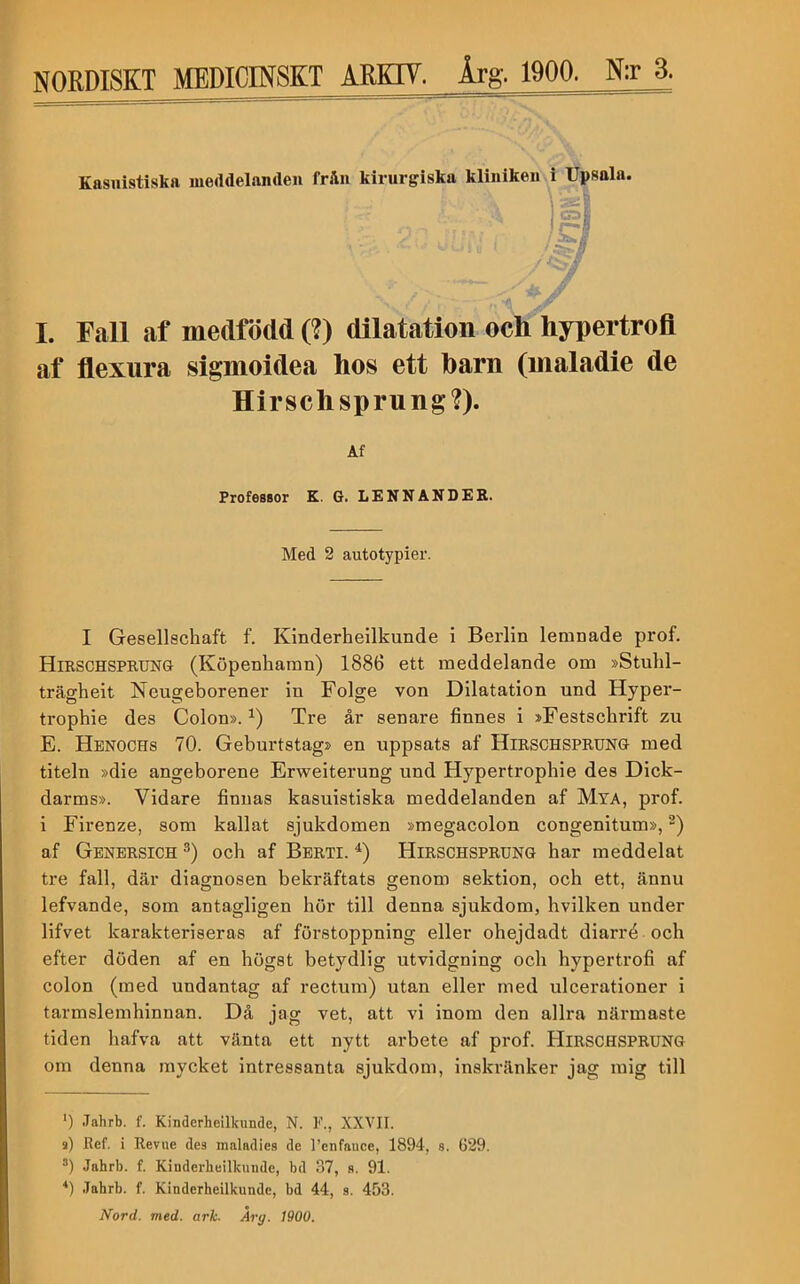 Kasnistiska meddelanden från kirurgiska kliniken i Upsala. .««■ co; , rc ■Ä ii I. Fall af medfödd (?) dilatation och hypertrofl af flexura sigmoidea hos ett barn (maladie de Hirschsprung?). Af Professor K. G. LE NN ANDER. Med 2 autotypier. I Gesellschaft f. Kinderhellkunde i Berlin lemnade prof. Hirschsprung (Köpenhamn) 1886 ett meddelande om »Stulil- trägheit Neugeborener in Folge von Dilatation und Hyper- trophie des Colon». Tre år senare finnes i »Festschrift zu E. Hbnochs 70. Geburtstag> en uppsats af Hirschsprung med titeln »die angeborene Erweiterung und Hypertrophie des Dick- darms». Vidare finnas kasuistiska meddelanden af Mya, prof. i Firenze, som kallat sjukdomen »megacolon congenitum», af Gbnersich och af Bbrti. Hirschsprung har meddelat tre fall, där diagnosen bekräftats genom sektion, och ett, ännu lefvande, som antagligen bör till denna sjukdom, hvilken under lifvet karakteriseras af förstoppning eller ohejdadt diarré och efter döden af en högst betydlig utvidgning och hypertrofi af colon (med undantag af rectum) utan eller med ulcerationer i tarmslemhinnan. Då jag vet, att vi inom den allra närmaste tiden hafva att vänta ett nytt arbete af prof. Hirschsprung om denna mycket intressanta sjukdom, inskränker jag mig till ') Jahrb. f. Kindcrheilkunde, N. F., XXVII. s) Ref. i Reviie des maladies de 1’enfauce, 1894-, s. 629. **) Jahrb. f. Kinderheilkunde, bd 37, 8. 91. .Tahrb. f. Kinderheilkunde, bd 44, s. 453. Nord. med. ark. Åry. 1900.