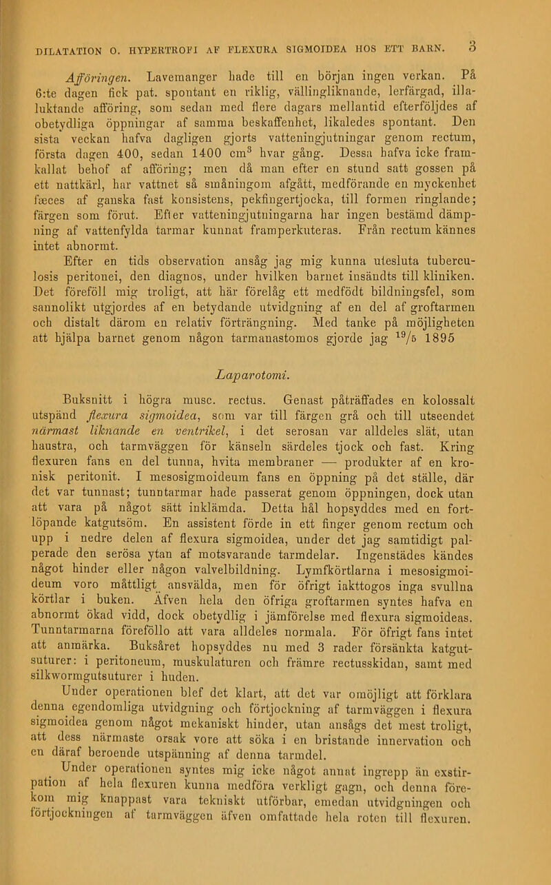 Afföringen. Lavemanger luide till en början ingen verkan. På 6:te dagen fick pat. spontant en riklig, vällingliknande, lerfärgad, illa- luktande afföring, som sedan med flere dagars mellantid efterföljdes af obetydliga öppningar af samma beskaffenhet, likaledes spontant. Den sista veckan hafva dagligen gjorts vatteningjutningar genom reetum, första dagen 400, sedan 1400 cm® hvar gång. Dessa hafva icke fram- kallat behof af afföring; men då man efter en stund satt gossen på ett nattkärl, har vattnet så småningom afgått, medförande en myckenhet fcEces af ganska fast konsistens, pekfingertjocka, till formen ringlande; färgen som förut. Efter vatteningjntuingarna har ingen bestämd dämp- ning af vattenfylda tarmar kunnat framperkuteras. Från reetura kännes intet abnormt. Efter en tids observation ansåg jag mig kunna utesluta tubereu- losis peritonei, den diagnos, under hvilken barnet insändts till kliniken. Det föreföll mig troligt, att här förelåg ett medfödt bildningsfel, som sannolikt utgjordes af en betydande utvidgning af en del af groftarrneu och distalt därom en relativ förträngning. Med tanke på möjligheten att hjälpa barnet genom någon tarmauastomos gjorde jag 1895 Laparotomi. Buksnitt i högra musc. reetus. Genast påträffades en kolossalt utspänd flexura sigmoidea, som var till färgen grå och till utseendet närmast liknande en veiitrikel, i det serosan var alldeles slät, utan haustra, och tarmväggen för känseln särdeles tjock och fast. Kring flexuren fans en del tunna, hvita membraner — produkter af en kro- nisk peritonit. I mesosigmoideum fans en öppning pä det ställe, där det var tunnast; tunntarmar hade passerat genom öppningen, dock utan att vara på något sätt inklämda. Detta hål hopsyddes med en fort- löpande katgutsöm. En assistent förde in ett finger genom reetum och upp i nedre delen af flexura sigmoidea, under det jag samtidigt pal- perade den serösa ytan af motsvarande tarmdelar. Ingenstädes kändes nagot hinder eller någon valvelbildning. Lymfkörtlarna i mesosigmoi- deum voro måttligt ansvälda, men för öfrigt iakttogos inga svullna körtlar i buken. Äfven hela den öfriga groftarmen syntes hafva en abnormt ökad vidd, dock obetydlig i jämförelse med flexura sigmoideas. Tunntarmarna föreföllo att vara alldeles normala. För öfrigt fans intet att anmärka. Buksåret hopsyddes nu med 3 rader försänkta katgut- suturer: i peritoneum, muskulaturen och främre reetusskidan, samt med silkwormgutsuturer i huden. Under operationen blef det klart, att det var omöjligt att förklara denna^ egendomliga utvidgning och förtjockning af tarmväggen i flexura sigmoidea genom något mekaniskt hinder, utan ansågs det mest troligt, att dess närmaste orsak vore att söka i en bristande innervation och cn däraf beroende utspänning af denna tarmdel. Under operalionen syntes mig icke något annat ingrepp än exstir- pation af hela flexuren kunna medföra verkligt gagn, och denna före- koiu mig knappast vara tekniskt utförbar, emedan utvidgningen och fortjockningen af tarmväggen äfven omfattade hela roten till flexuren.