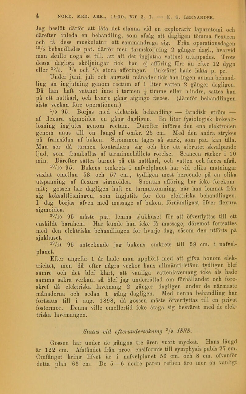 Jag beslöt därför att låta det stanna vid en explorativ laparotorai och därefter inleda en behandling, som afsåg att dagligen tömma flexuren och få dess muskulatur att sammandraga sig. Från operationsdagen behandlades pat. därför med tarmsköljning 2 gånger dagl., hvarvid man skulle noga se till, att alt det ingjutna vattnet uttappades. Trots dessa dagliga sköljniugar fick han ej afföriug förr än efter 12 dygn eller och V<> stora afföriugar. Buksåret hade läkts p. pr. Under juni, juli och augusti månader fick han ingen annan behand- ling än ingjutning genom rectum af 1 liter vatten 2 gånger dagligen. Då han haft vattnet inne i tarmen \ timme eller mindre, sattes han på ett nattkärl, och hvarje gång afgingo faeces. (Jämför behandlingen sista veckan före operationen.) Vs 95. Börjas med elektrisk behandling — faradisk ström — af flexura sigmoidea en gång dagligen. En liter fysiologisk koksalt- lösning ingjutes genom rectum. Därefter införes den ena elektroden genom anus till en längd af omkr. 25 cm. Med den andra strykes på framsidan af buken. Strömmen tages så stark, som pat. kan tåla. Man ser då tarmen kontrahera sig och hör ett afbrutet skvalpande ljud, som framkallas af tarminnehållets rörelse. Seanceu räcker i 10 min. Därefter sättes barnet på ett nattkärl, och vatten och faeces afgå. 95. Bukens omkrets i nafvelplanet har vid olika mätningar växlat emellan 53 och 57 cm., tydligen mest beroende pä en olika utspänning af flexura sigmoidea. Spontan afföring har icke förekom- mit; gossen har dagligen haft en tarmuttöm ning, när han lemnat från sig koksaltlösningen, som ingjutits för den elektriska behandlingen. I dag börjas äfven med massage af buken, förnämligast öfver flexura sigmoidea. 95 måste pat. lemna sjukhuset för att öfverflyttas till ett enskildt barnhem. Här kunde han icke få massage, däremot fortsattes med den elektriska behandlingen för hvarje dag, såsom den utförts på sjukhuset. 95 antecknade jag bukens omkrets till 58 cm. i nafvel- planet. Efter ungefär 1 år hade man upphört med att gifva honom elek- tricitet, men då efter några veckor hans allmäntillstånd tydligen blef sämre och det blef klart, att vanliga vatteulavemang icke als hade samma säkra verkan, så blef jag underrättad om förhållandet och före- skref då elektriska lavemang 2 gånger dagligen under de närmaste månaderna och sedan 1 gång dagligen. Med denna behandling har fortsatts till i aug. 1898, då gossen måste öfverflyttas till en privat fostermor. Denna ville emellertid icke åtaga sig besväret med de elek- triska lavemangen. Status vid efterundersökning 18i)8. Gossen har under de gångna tre åren vuxit mycket. Hans längd är 122 cm. Afståndet från proc. ensiformis till symphysis pubis 27 cm. Omfånget kring lifvet är i nafvelplanet 56 cm. och 8 cm. ofvanför detta plan 63 cm. De 5—6 nedre paren refbeu äro mer än vanligt