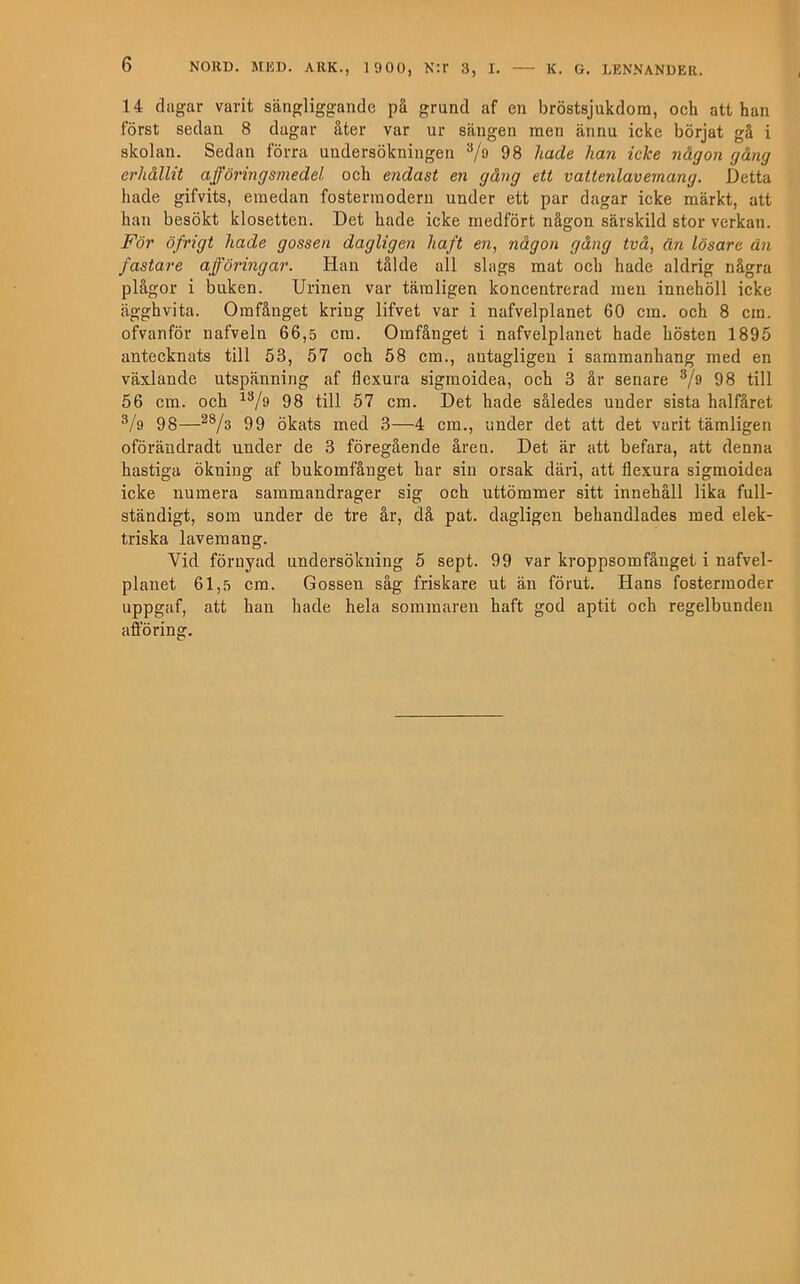 14 diigar varit sängliggande på grund af en bröstsjukdom, och att han först sedan 8 dagar åter var ur sängen men ännu icke börjat gå i skolan. Sedan förra undersökningen ^/o 98 hade han icke någon gång erhållit afföringsmedel och endast en gång ett vattenlavemang. Detta hade gifvits, emedan fostermodern under ett par dagar icke märkt, att han besökt klosetten. Det hade icke medfört någon särskild stor verkan. För öfrigt hade gossen dagligen haft en, någon gång två, än lösare än fastare afföringar. Han tålde all slags mat och hade aldrig några plågor i buken. Urinen var tämligen koncentrerad men innehöll icke ägghvita. Omfånget kring lifvet var i nafvelplanet 60 cm. och 8 cm. ofvanför uafveln 66,5 cm. Omfånget i nafvelplanet hade hösten 1895 antecknats till 53, 57 och 58 cm., antagligen i sammanhang med en växlande utspänning af flexura sigmoidea, och 3 är senare V® 98 till 56 cm. och 98 till 57 cm. Det hade således under sista halfäret Vo 98—99 ökats med 3—4 cm., under det att det varit tämligen oförändradt under de 3 föregående åren. Det är att befara, att denna hastiga ökning af bnkomfånget har sin orsak däri, att flexura sigmoidea icke numera sammandrager sig och uttömmer sitt innehåll lika full- ständigt, som under de tre år, då pat. dagligen behandlades med elek- triska lavemang. Vid förnyad undersökning 5 sept. 99 var kroppsomfånget i nafvel- planet 61,5 cm. Gossen såg friskare ut än förut. Hans fostermoder uppgaf, att han hade hela sommaren haft god aptit och regelbunden afibring.