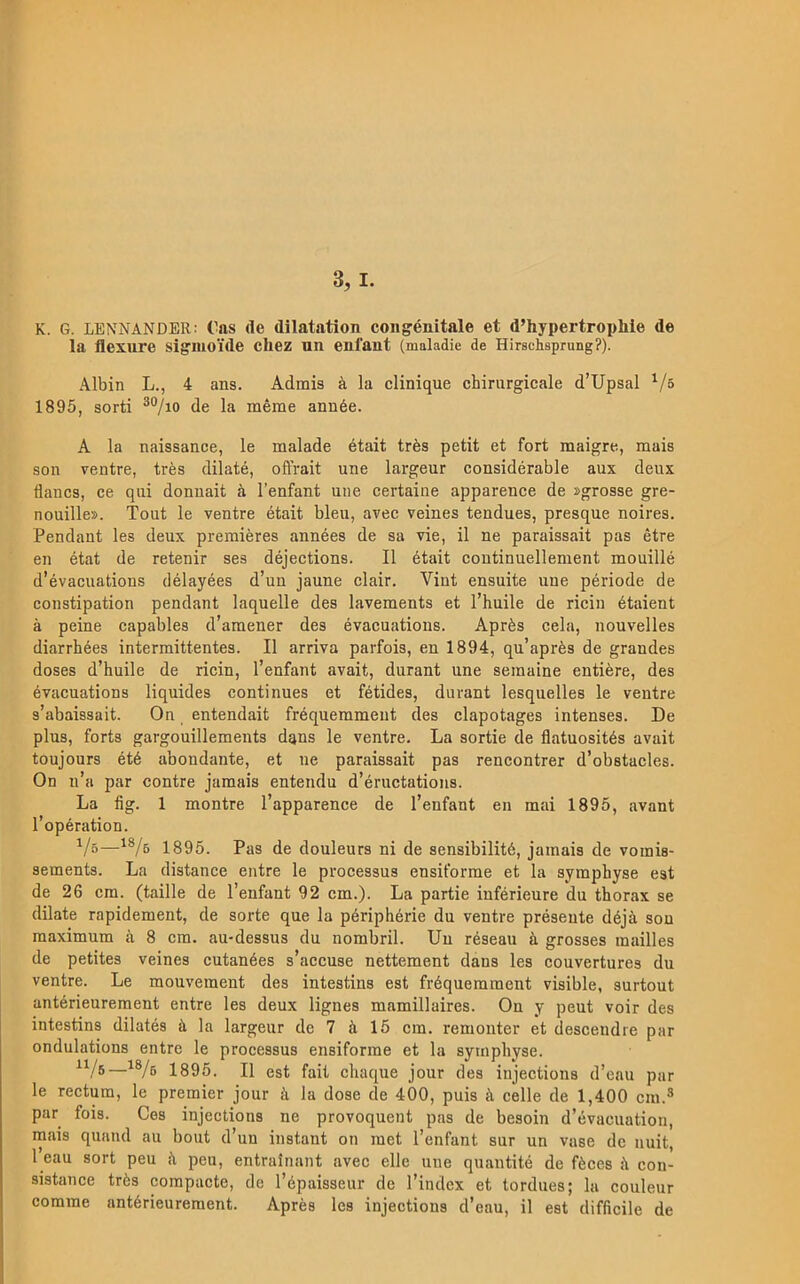 K. G. LENNANDER: ('as (le dilatation cougénitale et d’hypertropliie de la flexure sigiuoide cliez nn enfant (maladie de Hirschsprung?). Albin L., 4 ans. Admis ä la clinique cbirnrgicale d’Upsal ^/s 1895, sorti ®®/io de la mérae année. A la naissance, le malade était trés petit et fort maigre, mais son ventre, trés dilaté, ofTrait une largeur considérable aux deux flancs, ce qui donuait ä 1’enfant une certaine apparence de »grosse gre- nouille». Tout le ventre était bleii, avec veines tendues, presque noires. Pendant les deux premiéres années de sa vie, il ne paraissait pas étre en état de retenir ses déjections. Il était coutinuellement mouillé d’évacuations délayées d’uu jaune clair. Vint ensuite une période de constipation pendant laquelle des lavements et l’huile de ricin étaient å peine capables d’araener des évacuatious. Aprés cela, nouvelles diarrhées intermittentes. Il arriva parfois, en 1894, qu’aprés de grandes doses d’huile de ricin, l’enfant avait, durant une semaine entiére, des évacuations liquides continues et fétides, durant lesquelles le ventre s’abaissait. On entendait fréquemmeut des clapotages intenses. De plus, forts gargouillements dans le ventre. La sortie de flatuosités avait toujours été abondante, et ne paraissait pas rencontrer d’ob8tacles. On n’a par contre jamais entendu d’éructations. La fig. 1 montre Tapparence de 1’enfant en mai 1895, avant 1’opération. Vö—1895. Pas de douleurs ni de sensibilité, jamais de vomis- sements. La distance entre le processus ensiforrae et la syraphyse est de 26 cm. (taille de 1’enfant 92 cm.). La partie inférieure du thorax se dilate rapidement, de sorte que la périphérie du ventre préseute déjä son maximum a 8 cm. au-dessus du nombril. Un réseau ä grosses mailles de petites veines cutanées s’accuse nettement dans les couvertures du ventre. Le mouvement des intestins est fréquemment visible, surtout antérieurement entre les deux lignes mamillaires. On y peut voir des intestins dilatés é la largeur de 7 ä 15 cm. remonter et desceudre par ondulations entre le processus ensiforme et la symphyse. 1895. Il est fail chaque jour des injections d’eau par le rectum, le premier jour ä la dose de 400, puis <\ celle de 1,400 cm.^ par fois. Ces injections ne provoquent pas de besoin d’évacuation, mais qunnd au bout d’un instant on met 1’enfant sur un vase de uuit, l’eau sort peu h peu, entrainant avec elle une quantité de féces å con- sistance trés compacte, de Tépaisseur de 1’index et tordues; la couleur comme antérieurement. Aprés les injections d’eau, il est difficile de