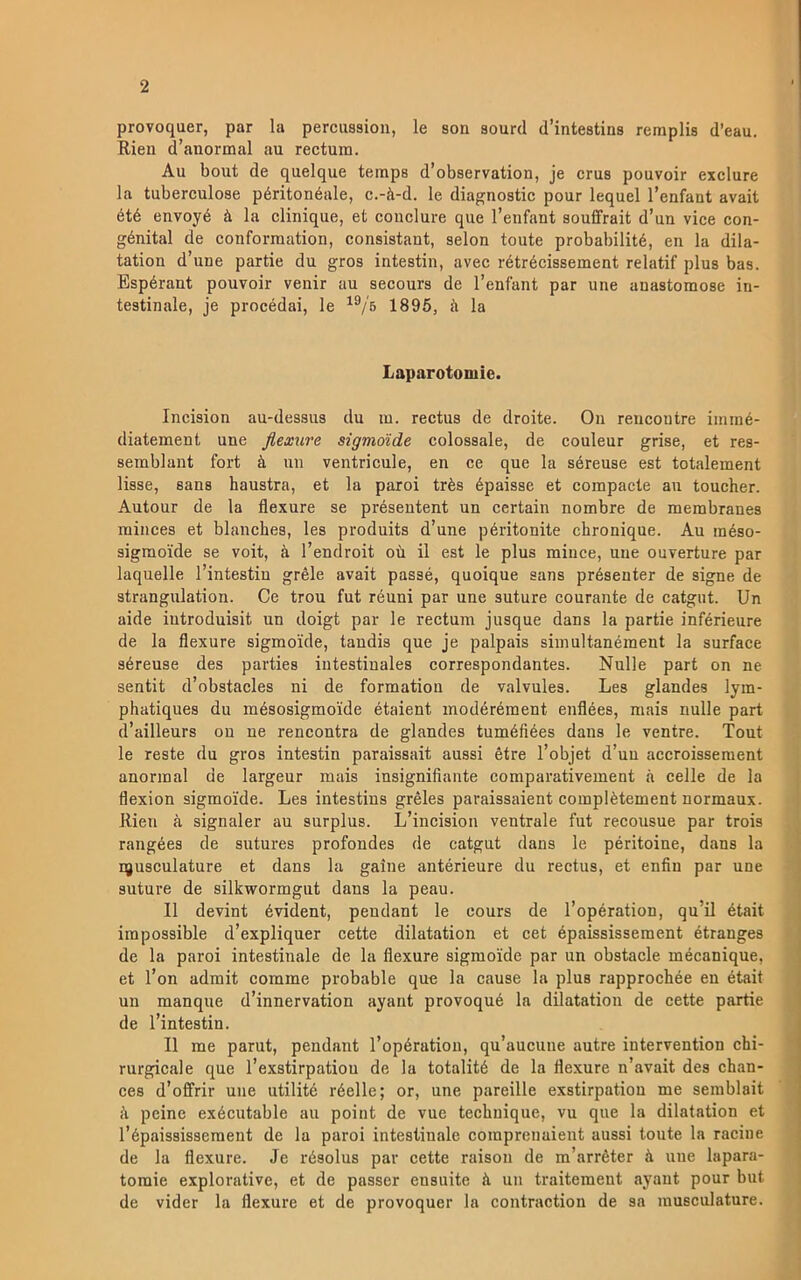 provoquer, par la percussion, le son aourd dMntestins remplis d’eau. Rien d’anormal au rectum. Au bout de quelque teinps d’observation, je crus pouvoir exclure la tuberculose péritonéale, c.-ä-d. le diagnostic pour lequel Tenfant avait été envoyé ä la clinique, et conclure que Tenfant souffrait d’un vice con- génital de conforraation, consistant, selon toute probabilité, en la dila- tation d’une partie du gros intestin, avec rétrécissement relatif plus bas. Bspérant pouvoir venir au secours de Tenfant par une auastomose in- testinale, je procédai, le 1895, å la Laparotomie. Incision au-dessus du m. rectus de droite. On rencoutre iininé- diatement une fiexure sigmoide colossale, de couleur grise, et res- semblant fort ä un ventricule, en ce que la séreuse est totalement lisse, sans haustra, et la paroi trés épaisse et compacte au toucher. Autour de la flexure se préseutent un certain nombre de membranes minces et blanches, les produits d’une péritonite chronique. Au inéso- sigraoide se voit, å l’endroit ou il est le plus mince, une ouverture par laquelle l’intestiu gréle avait passé, quoique sans présenter de signe de strangulation. Ce trou fut réuni par une suture courante de catgnt. Un aide iutroduisit un doigt par le rectum jusque dans la partie inférieure de la flexure sigmoide, tandis que je palpais simultanément la surface séreuse des parties iutestinales correspondantes. Nulle part on ne sentit d’obstacles ni de formation de valvules. Les glandes lym- phatiques du mésosigmoide étaient modérément enflées, mais nulle part d’ailleurs ou ne rencontra de glandes tuméfiées dans le ventre. Tout le reste du gros intestin paraissait aussi étre l’objet d’un accroisseraent anormal de largeur mais insignifiante comparativement å celle de la flexion sigmoide. Les intestins gréles paraissaient coinplétement normaux. Rien a signaler au surplus. L’incision ventrale fut recousue par trois rangées de sutures profondes de catgut dans le péritoine, dans la pjusculature et dans la gaine antérieure du rectus, et enfin par une suture de silkwormgut dans la peau. Il devint évident, peudant le cours de 1’opération, qu’il était irapossible d’expliquer cette dilatation et cet épaississement étranges de la paroi intestinale de la flexure sigmoide par un obstacle mécanique, et l’on admit comme probable que la cause la plus rapprochée en était un manque d’innervation ayant provoqué la dilatation de cette partie de l’intestin. Il me parut, pendant 1’opération, qu’aucune autre intervention chi- rurgicale que 1’exstirpatiou de la totalité de la flexure n’avait des chan- ces d’ofi'rir une utilité réelle; or, une pareille exstirpation me semblait å peine exécutable au point de vue technique, vu que la dilatation et l’épaississement de la paroi intestinale comprenaient aussi toute la racine de la flexure. Je résolus par cette raison de m’arréter ä une lapara- toraie explorative, et de passer ensuite h un traitemeut ayant pour but de vider la flexure et de provoquer la contraction de sa musculature.