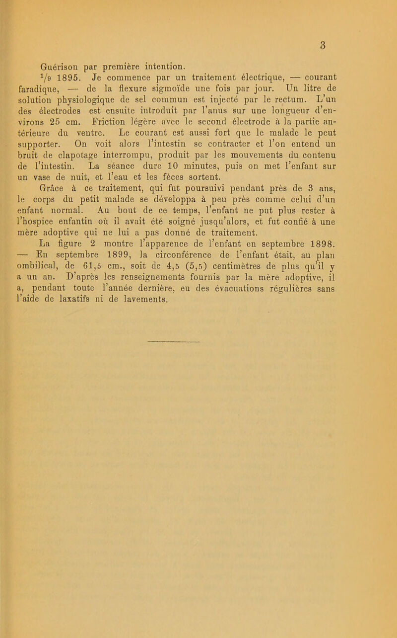 Guérison par premiére intention. Vs 1895. Je coinmence par un traitemeut électrique, — courant faradique, — de la flexure sigraoide iine fois par jour. Un litre de solution physiologique de sel eommun est injecté par le rectum. L’un des électrodes est ensuite introduit par Tanus sur une longneur d’en- virons 25 em. Friction légére avec le second électrode ä la partie an- térieurc du veutre. Le courant est aussi fort que le malade le peut supporter. On voit alors l’intestin se contracter et l’on entend un bruit de clapotage interrompu, produit par les mouvements du contenu de Tiutestiu. La séance dure 10 minutes, puis on met 1’enfant sur un vase de nuit, et 1’eau et les féces sortent. Grace ä ce traitement, qui fut poursuivi pendant prés de 3 ans, le corps du petit malade se développa ä peu prés comme celui d’un enfant normal. Au bout de ce temps, 1’enfant ne put plus rester é Thospice enfantin ou il avait été soigné jusqu’alors, et fut confié å une mére adoptive qui ne lui a pas donné de traitement. La figure 2 montre 1’apparence de 1’enfant en septembre 1898. — En septembre 1899, la circonférence de 1’enfant était, au plan ombilical, de 61,5 cm., soit de 4,5 (5,5) centimétres de plus qu’il y a un an. D’aprés les renseignements fournis par la mére adoptive, il a, pendant toute l’année derniére, eu des évacuations réguliéres sans l’aide de laxatifs ni de lavements.