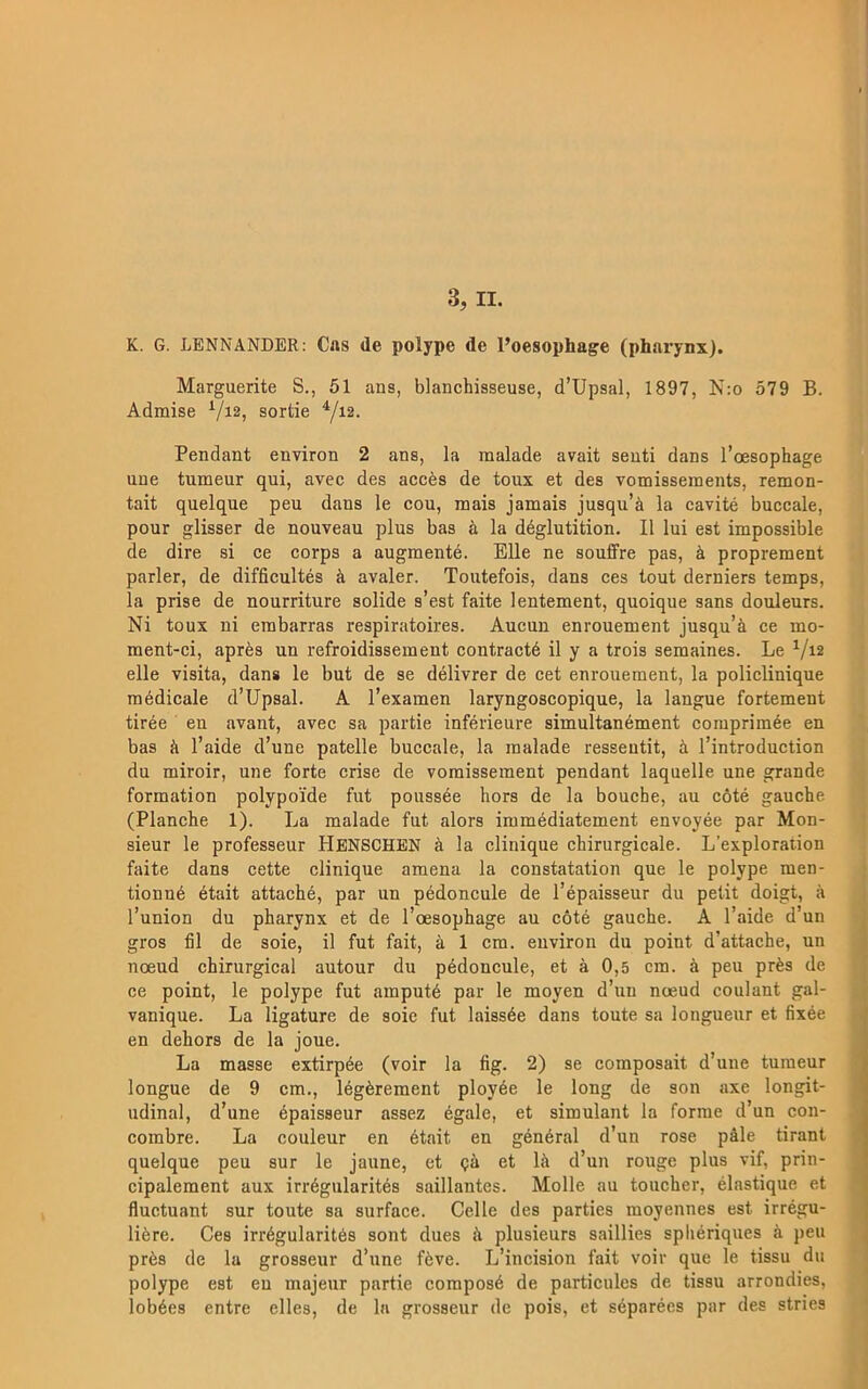 K. G. LENNANDER: Cns de polype de Poesophage (pharynx). Marguerite S., 51 ans, blanchisseuse, d’Upsal, 1897, N:o 579 B. Adraise Vi2, sortie Pendant environ 2 ans, la raalade avait seuti dans Toesophage une tumeur qui, avec des accés de toux et des vomisseinents, remon- tait quelque peu dans le cou, mais jamais jusqu’ä la cavité buccale, pour glisser de nouveau plus bas å la déglutition. Il lui est impossible de dire si ce corps a augmenté. Elle ne souffre pas, å proprement parler, de difficultés å avaler. Toutefois, dans ces tout derniers temps, la prise de nourriture solide s’est faite lentement, quoique sans douleurs. Ni toux ni erabarras respiratoires. Aucun enrouement jusqu’ä ce mo- ment-ci, aprés un refroidissement contracté il y a trois semaines. Le ^/i2 elle visita, dan» le but de se délivrer de cet enrouement, la policlinique raédicale d’Upsal. A l’examen laryngoscopique, la langue fortement tirée en avant, avec sa partie inférieure simultanément coraprimée en bas ä l’aide d’une patelle buccale, la raalade ressentit, ä 1’introduction du miroir, une forte crise de vornisseraent pendant laquelle une grande formation polypoide fut poussée hors de la bouche, au cöté gauche. (Planche 1). La raalade fut alors immédiatement envoyée par Mon- sieur le professeur Hbnschbn ä la clinique chirurgicale. Lexploration faite dans cette clinique amena la constatation que le polype men- tionné était attaché, par un pédoncule de l’épaisseur du petit doigt, ä Tunion du pharynx et de 1’oesophage au cöté gauche. A 1’aide d un gros fil de soie, il fut fait, ä 1 era. environ du point d’attache, un noeud chirurgical autour du pédoncule, et ä 0,5 cm. ä peu prés de ce point, le polype fut ainputé par le moyen d’un noeud coulant gal- vanique. La ligature de soie fut laissée dans toute sa longueur et fixée en dehors de la joue. La masse extirpée (voir la fig. 2) se composait d’une tumeur longue de 9 cm., légérement ployée le long de son axe longit- udinal, d’une épaisseur assez égale, et simulant la forrne d’un con- corabre. La couleur en était en général d’un rose påle tirant quelque peu sur le jaune, et ga et Ih d’un rouge plus vif, prin- cipalement aux irrégularités saillantes. Molle au toucher, élastique et fluetuant sur toute sa surface. Celle des parties moyennes est irrégu- liére. Ces irrégularités sont dues ä plusieurs saillies sphériques ä peu prés de la grosseur d’une féve. L’incision fait voir que le tissu du polype est eu majeur partie composé de particules de tissu arrondies, lobées entre elles, de la grosseur de pois, et séparées par des stries