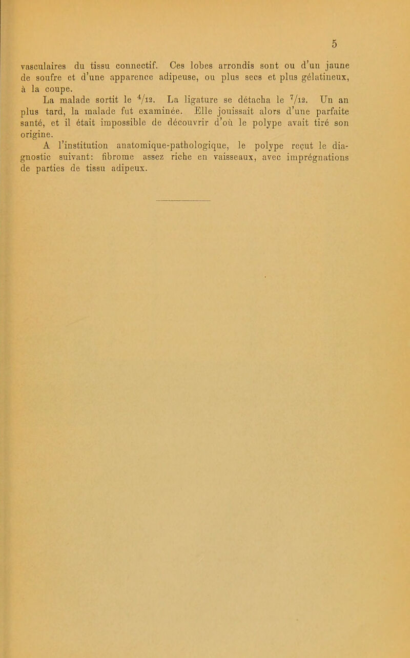 vasculaires du tissu connectif. Ges lobes arrondis sont ou d’un jaune de soufre et d’une apparence adipeuse, ou plus secs et plus gélatineux, ä la coupe. La malade sortit le V12. La ligature se détacha le V12. Un an plus tard, la malade fut exarainée. Elle jouissait alors d’une parfaite santé, et il était iinpossible de découvrir d’ou le polype avait tiré son origine. A 1’institution anatomique-pathologique, le polype reput le dia- gnostic suivant: iibroine assez riche en vaisseaux, avec imprégnations de parties de tissu adipeux.
