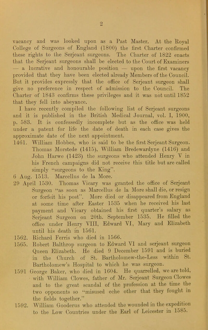 vacancy ancl was looked upon as a Past Master. At the Royal College of' Surgeons of England (1800) the first Charter confirmed these rights to the Serjeant surgeons. The Charter of 1822 enacts that the Serjeant surgeons shall be elected to the Court of Examiners — a lucrative and honourable position — upon the first vacancy provided that they have been elected already Members of the Council. But it provides expressly that the office of Serjeant surgeon shall give no preference in respect of admission to the Council. The Charter of 1843 confirms these privileges and it was not until 1852 that they fell into abeyance. I have recently compiled the following list of Serjeant surgeons and it is published in the British Medical Journal, vol. 1, 1900, p. 583. It is confessedly incomplete but as the office was held under a patent for life the date of death in each case gives the approximate date of the next appointment. 1461. William Hobbes, who is said to be the first Serjeant Surgeon. Thomas Morstede (1415), William Bredewardyne (1416) and John Harwe (1423) the surgeons who attended Henry V in his French campaigns did not receive this title but are called simply “surgeons to the King”. 6 Aug. 1513. Marcellus de la More. 29 April 1530. Thomas Yicary was granted the office of Serjeant Surgeon “as soon as Marcellus de la More shall die, or resign or forfeit his post”. More died or disappeared from England at some time after Easter 1535 when he received his last payment and Vicary obtained his first quarter’s salary as Serjeant Surgeon on 20th. September 1535. He filled the office under Henry VIII, Edward AH, Mary and Elizabeth until his death in 1561. 1562. Richard Ferris who died in 1566. 1565. Robert Balthrop surgeon to Edward AH and serjeant surgeon Queen Elizabeth. He died 9 December 1591 and is buried in the Church of St. Bartholomew-the-Less within St. Bartholomew’s Hospital to which he was surgeon. 1591 George Baker, who died in 1604. He quarrelled, we are told, with William Clowes, father of Mr. Serjeant Surgeon Clowes and to the great scandal of the profession at the time the two opponents so “misused eche other that they fought in the fields together.” 1592. William Gooderus who attended the wounded in the expedition to the Low Countries under the Earl of Leicester in lo85.