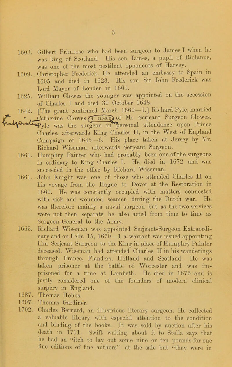 1603. Gilbert Primrose who had been surgeon to James I when he was king of Scotland. His son James, a pupil ot Riolanus, was one of the most pestilent opponents of Harvey. 1609. Christopher Frederick. He attended an embassy to Spain in 1605 and died in 1623. His son Sir John Frederick was Lord Mayor of Londen in 1661. 1625. William Clowes the younger was appointed on the accession of Charles I and died 30 October 1648. 1642. [The grant confirmed March 1660—1.] Richard Pyle, married ' Catherine Clowes flT niec^> of Mr. Serjeant Surgeon Clowes. yie was tlie surgeon in personal attendance upon Prince Charles, afterwards King Charles H, in the West of England Campaign of 1645 —6. His place taken at Jersey by Mr. Richard Wiseman, afterwards Serjeant Surgeon. 1661. Humphry Painter who had probably been one of the surgeons in ordinary to King Charles I. He died in 1672 and was succeeded in the office by Richard Wiseman. 1661. John Knight was one of those Avho attended Charles II on his voyage from the Hague to Dover at the Restoration in 1660. He was constantly occupied with matters connected with sick and wounded seamen during the Dutch war. He was therefore mainly a naval surgeon but as the two services were not then separate he also acted from time to time as Surgeon-General to the Army. 1665. Richard Wiseman was appointed Serjeant-Surgeon Extraordi- nary and on Febr. 15, 1670—1 a warrant was issued appointing him Serjeant Surgeon to the King in place of Humphry Painter deceased. Wiseman had attended Charles II in his wanderings through France, Flanders, Holland and Scotland. He was taken prisoner at the battle of Worcester and was im- prisoned for a time at Lambeth. He died in 1676 and is justly considered one of the founders of modern clinical surgery in England. 1687. Thomas Hobbs. 1697. Thomas Gardiner. 1702. Charles Bernard, an illustrious literary surgeon. He collected a valuable library with especial attention to the condition and binding of the books. It was sold by auction after his death in 1711. Swift writing about it to Stella says that he had an “itch to lay out some nine or ten pounds for one fine editions of fine authors” at the sale but “they were in