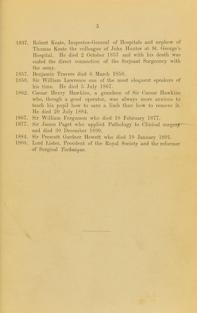 1837. Robert Keate, Inspector-General of Hospitals and nephew of Thomas Keate the colleague of John Hunter at St. George’s Hospital. He died 2 October 1857 and with his death was ended the direct connection of the Serjeant Surgeoncy with the army. 1857. Benjamin Travers died 6 March 1858. 1858. Sir William Lawrence one of the most eloquent speakers of his time. He died 5 July 1867. 1862. Caesar Henry Hawkins, a grandson of Sir Caesar Hawkins who, though a good operator, was always more anxious to teach his pupil how to save a limb than how to remove it. He died 20 July 1884. 1867. Sir William Fergusson who died 10 February 1877. 1877. Sir James Paget who applied Pathology to Clinical surgeryF and died 30 December 1899. 1884. Sir Prescott Gardner Hewett who died 19 January 1891. 1900. Lord Lister, President of the Royal Society and the reformer of Surgical Technique.