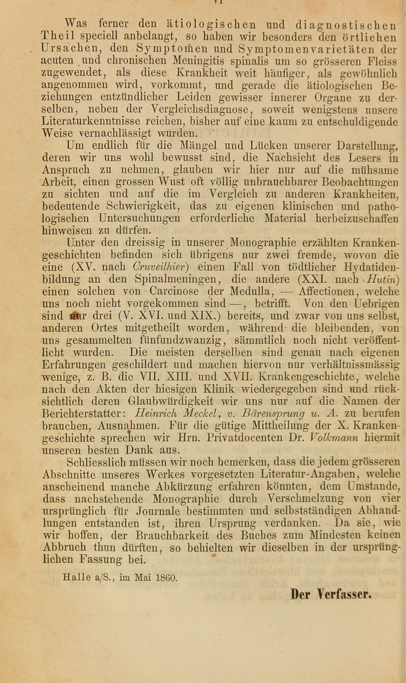 Was ferner den ätiologischen und diagnostischen Theil speciell anbelangt, so haben wir besonders den örtlichen Ursachen, den Symptomen und Symptomenvarietäten der acuten und chronischen Meningitis spinalis um so grösseren Fleiss zugewendet, als diese Krankheit weit häufiger, als gewöhnlich angenommen wird, vorkommt, und gerade die ätiologischen Be- ziehungen entzündlicher Leiden gewisser innerer Organe zu der- selben, neben der Vergleichsdiagnose, soweit wenigstens unsere Literaturkenntnisse reichen, bisher auf eine kaum zu entschuldigende Weise vernachlässigt wurden. Um endlich für die Mängel und Lücken unserer Darstellung, deren wir uns wohl bewusst sind, die Nachsicht des Lesers in Anspruch zu nehmen, glauben wir hier nur auf die mühsame Arbeit, einen grossen Wust oft völlig unbrauchbarer Beobachtungen zu sichten und auf die im Vergleich zu anderen Krankheiten, bedeutende Schwierigkeit, das zu eigenen klinischen und patho- logischen Untersuchungen erforderliche Material herbeizuschatfen hinweisen zu dürfen. Unter den dreissig in unserer Monographie erzählten Kranken- geschichten befinden sich übrigens nur zwei fremde, wovon die eine (XV. nach Cruveühier) einen Fall von tödtlicher Hydatiden- bildung an den Spinalmeningen, die andere (XXI. nach Hutin) einen solchen von Carcinose der Medulla, — Affectionen, welche uns noch nicht vorgekommen sind —, betrifft. Von den Uebrigen sind Ar drei (V. XVI. und XIX.) bereits, und zwar von uns selbst, anderen Ortes mitgetkeilt worden, während- die bleibenden, von uns gesammelten fünfundzwanzig, sämmtlich noch nicht veröffent- licht wurden. Die meisten derselben sind genau nach eigenen Erfahrungen geschildert und machen hiervon nur verhältnissmässig wenige, z. B. die VII. XIII. und XVII. Krankengeschichte, welche nach den Akten der hiesigen Klinik wiedergegeben sind und rück- sichtlich deren Glaubwürdigkeit wir uns nur auf die Namen der Berichterstatter: Heinrich Meckel, v. Bärensprjung u. A. zu berufen brauchen, Ausnahmen. Für die gütige Mittheilung der X. Kranken- geschichte sprechen wir Hrn. Privatdocenten Dr. Volkmann hiermit unseren besten Dank aus. Schliesslich müssen wir noch bemerken, dass die jedem grösseren Abschnitte unseres Werkes Vorgesetzten Literatur-Angaben, welche anscheinend manche Abkürzung erfahren könnten, dem Umstande, dass nachstehende Monographie durch Verschmelzung von vier ursprünglich für Journale bestimmten und selbstständigen Abhand- lungen entstanden ist, ihren Ursprung verdanken. Da sie, wie wir hoffen, der Brauchbarkeit des Buches zum Mindesten keinen Abbruch tliun dürften, so behielten wir dieselben in der ursprüng- lichen Fassung bei. Halle a/S., im Mai 1860. Der Verfasser.