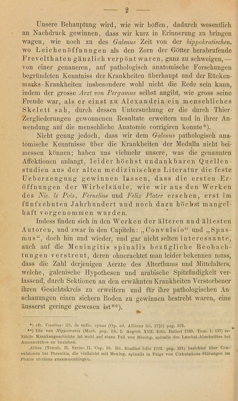 Unsere Behauptung wird, wie wir hohen, dadurch wesentlich an Nachdruck gewinnen, dass wir kurz in Erinnerung zu bringen wagen, wie noch zu des Galenus Zeit von der hippokratischen, wo Leichenöffnungen als den Zorn der Götter herabrufende Frevelthaten gänzlich verpönt waren, ganz zu schweigen,— von einer genaueren, auf pathologisch anatomische Forschungen begründeten Kenntniss der Krankheiten überhaupt und der Rücken- marks-Krankheiten insbesondere wohl nicht die Rede sein kann, indem der grosse Arzt von P erg amu s selbst angibt, wie gross seine Freude war, als er einst zu Alexandria ein menschliches Skelett sah, durch dessen Untersuchung er die durch Thier- Zergliederungen gewonnenen Resultate erweitern und in ihrer An- wendung auf die menschliche Anatomie corrigiren konnte*). Nicht genug jedoch, dass wir dem Galenus pathologisch ana- tomische Kenntnisse über die Krankheiten der Medulla nicht bei- \ messen können; haben uns vielmehr unsere, was die genannten Affektionen anlangt, leider höchst undankbaren Quellen- studien aus der alten medizinischen Literatur die feste Ueberzeugung gewinnen lassen, dass die ersten Er- öffnungen der Wirbelsäule, wie wir aus den Werken des Nie. le Pois, Ferneliue und Felix Plater ersehen, erst im fünfzehnten Jahrhundert und noch dazu höchst mangel- haft vor genommen wurden. Indess finden sich in den Werken der älteren und ältesten Autoren, und zwar in den Capiteln: „Convulsio“ und „Spas- mus“, doch hin und wieder, und gar nicht selten interessante, auch auf die Meningitis spinalis bezügliche Beobach- tungen verstreut, deren ohnerachtet man leider bekennen muss, dass die Zahl derjenigen Aerzte des Alterthums und Mittelalters, welche, galenische Hypothesen und arabische Spitzfindigkeit ver- lassend, durch Sektionen an den erwähnten Krankheiten Verstorbener ihren Gesichtskreis zu erweitern und für ihre pathologischen An- schauungen einen sichern Boden zu gewinnen bestrebt waren, eine äusserst geringe gewesen ist**). *) cfr. Vesalius: 11b. da rndie. cynae (Op. cd. Albinus fol. 1723) pag. G32. **) Ule von Ilippocrales (Morb. pop. Hb. I. Acgrot. XIII. Edit. Haller! 17G0. Tom. I. 137) er- fühlte Krankengeschichte Ist wohl auf einen Fall von Meiling, spinalis des Lumbnl-Abschnittes hei Amennorrhoc zu beziehen. AUiut (Tetrab. II. Sermo II. Cap. 30. Ed. Basillne folio 17G2. pag. 131) berichtet über Cnn- vulsionen bei Phrenltis, die vielleicht mit Mcning. spinalis in Folgo von Cirkulations-Störungen im Plexus utertnus Zusammenhängen.