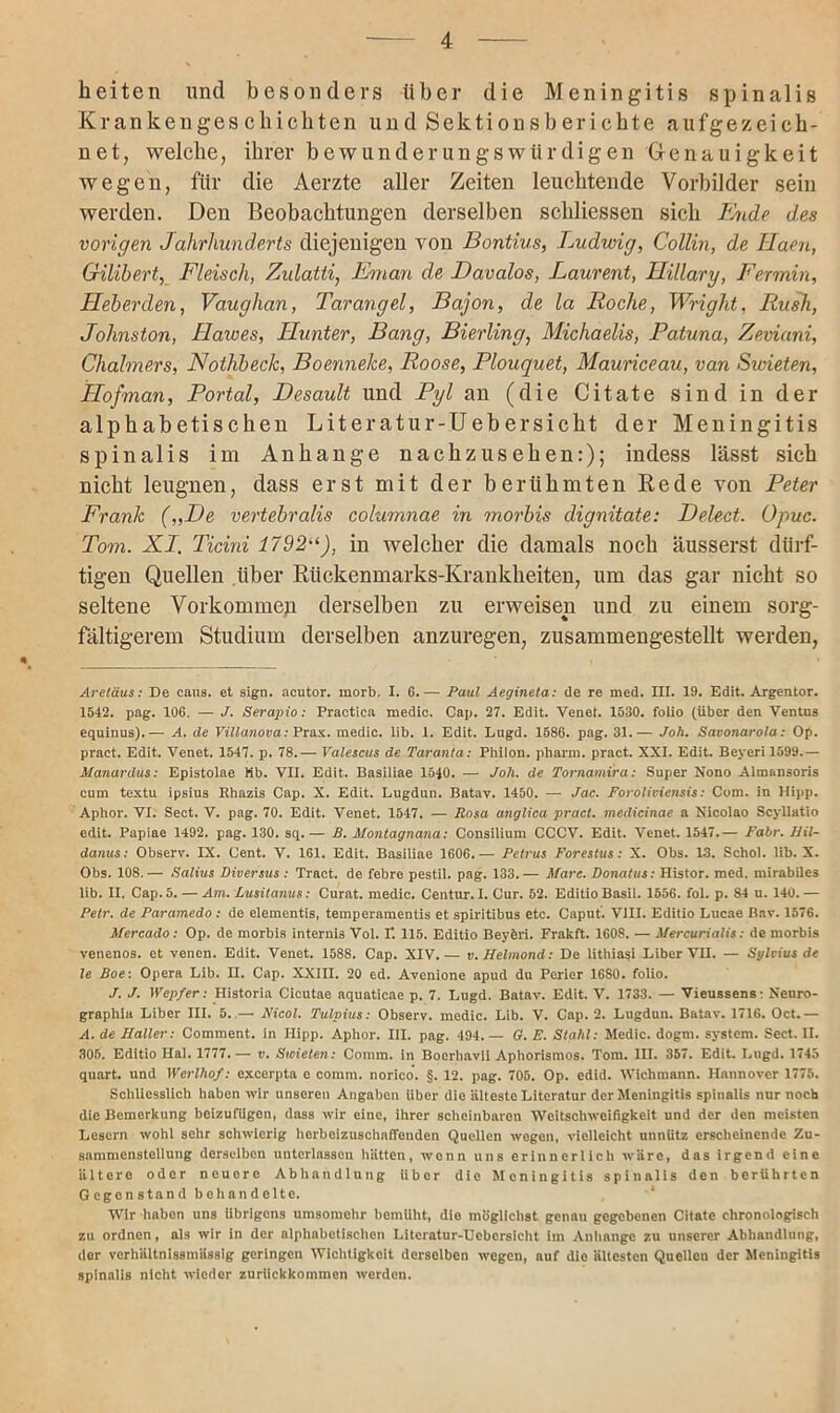 beiten und besonders über die Meningitis spinalis Krankenges cbicbten und Sektionsb ericbte aufgezeicb- net, welche, ihrer bewunderungswürdigen Genauigkeit wegen, für die Aerzte aller Zeiten leuchtende Vorbilder sein werden. Den Beobachtungen derselben schliessen sich Ende des vorigen Jahrhunderts diejenigen von Bontius, Ludwig, Collin, de Haen, Gilibert, Fleisch, Zulatti, Fm an de Davalos, Laurent, Hillary, Fermin, Lieberden, Vaughan, Tarangel, Bajon, de la Roche, Wright, Rush, Johnston, Hawes, Hunter, Bang, Bierling, Michaelis, Patuna, Zeviani, Chalmers, Nothbeclc, Boennelce, Roose, Plouquet, Mauriceau, van Swieten, Hof man, Portal, Desault und Pyl an (die Citate sind in der alphabetischen Literatur-Uebersieht der Meningitis spinalis im Anhänge nachzusehen:); indess lässt sich nicht leugnen, dass erst mit der berühmten Rede von Peter Frank („De vertebralis columnae in morbis dignitate: Delect. Opuc. Tom. XI. Ticini 1792“), in welcher die damals noch äusserst dürf- tigen Quellen über Rückenmarks-Krankheiten, um das gar nicht so seltene Vorkommen derselben zu erweisen und zu einem sorg- fältigerem Studium derselben anzuregen, zusammengestellt werden, Aretäus: De caus. et sign, acutor. morb. I. 6.— Paul Aegineta: de re med. III. 19. Edit. Argentor. 1542. pag. 106. — J. Serapio: Practica medic. Cap. 27. Edit. Venet. 1530. foiio (über den Ventus equinus).— A. de Villanova: Prax. medic. lib. 1. Edit. Lugd. 1586. pag. 31.— Joh. Savonarola: 0[>. pract. Edit. Venet. 1547. p. 78.— Valescus de Taranta: Philon. pharm, pract. XXI. Edit. Beyeri 1599.— Manardus: Epistolae Mb. VII. Edit. Basiliae 1540. — Joh. de Tornamira: Super Nono Almnnsoris cum textu ipsius Rhazis Cap. X. Edit. Lugdun. Batav. 1450. — Jac. Foroliviensis: Com. in Hipp. Aphor. VI. Sect. V. pag. 70. Edit. Venet. 1547. — Rosa anglica pract. medicinae a Nicolao Scyllatio edit. Papiae 1492. pag. 130. sq.— B. Montagnana: Consilium CCCV. Edit. Venet. 1547.— Fahr. Hil- danus: Observ. IX. Cent. V. 161. Edit. Basiliae 1606. — Petrus Forestus: X. Obs. 13. Scliol. lib. X. Obs. 108. — Salius Diversus : Tract. de febre pestil. pag. 133. — Mare. Donatus: Histor. med. mirabiles lib. II. Cap. 5. — Am. Lusitanus: Curat, medic. Centur. I. Cur. 52. Editio Basil. 1556. fol. p. 84 u. 140. — Petr, de Paramedo : de elementis, temperamentis et spiritibus etc. Caput. VIII. Editio Lucae Bav. 1576. Mercado : Op. de morbis internis Vol. E 115. Editio Bcyferi. Frakft. 160S. — Mercurialis: de morbis venenos. et venen. Edit. Venet. 1588. Cap. XIV.— v. Helmond: De lithiasi Biber VII. — Sylvius de le Boe: Opera Lib. II. Cap. XXIII. 20 ed. Avenione apud du Perier 16S0. foiio. J. J. Wepfer: Historia Cicutae aquaticae p. 7. Lugd. Batav. Edit. V. 1733. — Vieussens: Nenro- graphia Liber III. 5. — Nicol. Tulpius: Observ. medic. Lib. V. Cap. 2. Lugdun. Batav. 1716. Oct.— A. de Haller: Comment. in Hipp. Aphor. III. pag. 494. — G. E. Stahl: Medic. dogm. System. Sect. II. 305. Editio Hai. 1777.— v. Swieten: Comm. in Bocrhavii Aphorismos. Tom. III. 357. Edit. Lugd. 1745 quart. und Werlhof: excerpta e comm. norico. §. 12. pag. 705. Op. edid. Wiehmann. Hannover 1775. Schliesslich haben wir unseren Angaben Uber die älteste Literatur der Meningitis spinalis nur noch die Bemerkung beizufilgon, dass wir eine, ihrer scheinbaren Weitschweifigkeit und der den meisten Lesern wohl sehr schwierig horboizuschaffonden Quellen wegen, vielleicht unnütz erscheinende Zu- sammenstellung derselben unterlassen hätten, wenn uns erinnerlich wäre, das irgend eine ältere oder neuore Abhandlung Uber die Meningitis spinalis den berührten Gegenstand behandelte. Wir habon uns übrigens umsomehr bemüht, dio möglichst genau gegebenen Citate chronologisch zu ordnen, als wir in der alphabetischen Literatur-Uebcrsicht im Anhänge zu unserer Abhandlung, der verhältnlssmiissig geringen Wichtigkeit derselben wegen, auf die ältesten Quellen der Meningitis spinalis nicht wieder zuriiekkommen werden.