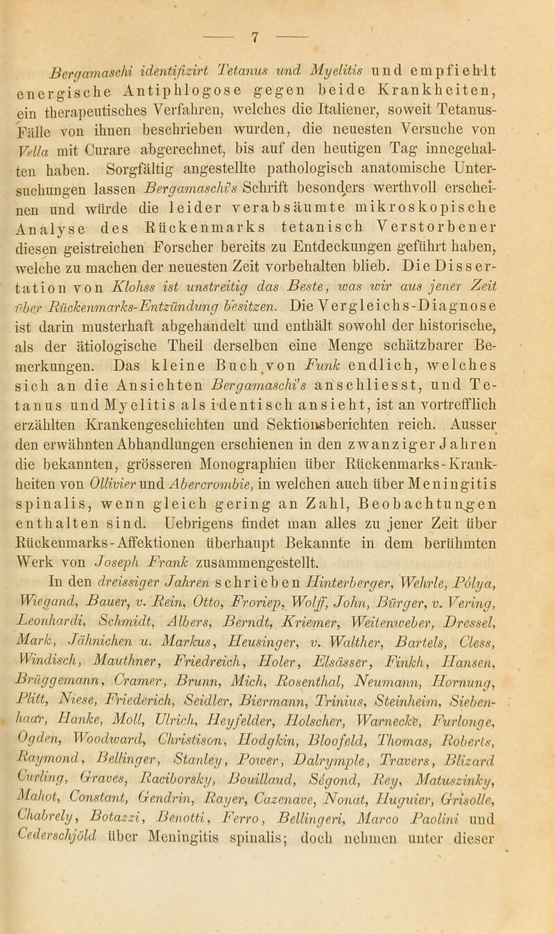 Berqamaschi identifizirt Tetanus und Myelitis und empfiehlt energische Antiphlogose gegen beide Krankheiten, ein therapeutisches Verfahren, welches die Italiener, soweit Tetanus- Fälle von ihnen beschrieben wurden, die neuesten Versuche von Vella mit Curare abgerechnet, bis auf den heutigen Tag innegehal- ten haben. Sorgfältig angestellte pathologisch anatomische Unter- suchungen lassen Bergamaschi’s Schrift besonders werthvoll erschei- nen und würde die leider verabsäumte mikroskopische Analyse des Rückenmarks tetanisch Verstorbener diesen geistreichen Forscher bereits zu Entdeckungen geführt haben, welche zu machen der neuesten Zeit Vorbehalten blieb. Die Disser- tation von Klohss ist unstreitig das Beste, wa,s wir aus jener Zeit über Rückenmarks-Entzündung besitzen. Die Vergleichs-Diagnose ist darin musterhaft abgehandelt und enthält sowohl der historische, als der ätiologische Theil derselben eine Menge schätzbarer Be- merkungen. Das kleine Buch von Funk endlich, welches sich an die Ansichten Bergamaschi’s anschliesst, und Te- tanus und Myelitis als identisch an sieht, ist an vortrefflich erzählten Krankengeschichten und Sektionsberichten reich. Ausser den erwähnten Abhandlungen erschienen in den zwanziger Jahren die bekannten, grösseren Monographien über Rückenmarks-Krank- heiten von Ollivier und Abercrombie, in welchen auch über Meningitis spinalis, wenn gleich gering an Zahl, Beobachtungen enthalten sind. Uebrigens findet man alles zu jener Zeit über Rückenmarks-Affektionen überhaupt Bekannte in dem berühmten Werk von Joseph Frank zusammengestellt. In den dreissiger Jahren schrieben Hinterberger, Wehrle, Polya, Wiegand, Bauer, v. Rein, Otto, Froriep, Wolß] John, Bürger, v. Vering, Leonhardi, Schmidt, Albers, Berndt, Kriemer, Weiienweber, Drossel, Mark, Jähnichen u. Markus, Jleusinger, v. Walther, Bartels, Cless, Windisch, Mauthner, Friedreich, Jloler, Elsässer, Finkh, Hansen, Brüggemann, Cramer, Brunn, Mich, Rosenthal, Neumann, Hornung, Plitt, Niese, Friedericli, Seidler, Biermann, Trinius, Steinheim, Sieben- haar, Hanke, Moll, Ulrich, Heyfelder, Holscher, Wamecke, Furlonge, Ogden, Woodward, Christison, Hodgkin, Bloofeld, Thomas, Roberts, Raymond, Belting er, Stanley, Power, Dalrymplc, Travers, Blizard Curling, Graves, Racibors/cy, Bouillaud, Scgond, Rey, Matuszinky, Mahot, Constant, Gendrin, Ray er, Cazenave, Normt, Huguier, Gnsolle, Cliabrely, Botazzi, Benotti, Ferro, Bellingen, Marco Paolini und Cederschjöld über Meningitis spinalis; doch nehmen unter dieser