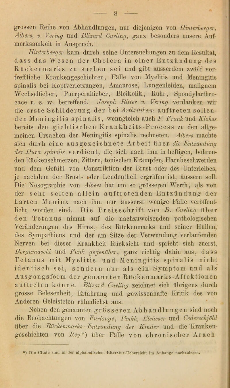 grossen Reihe von Abhandlungen, nur diejenigen von Hinterberger, Alb er s, v. Vering und Blizard Curling, ganz besonders unsere Auf- merksamkeit in Anspruch. Hinterberger kam durch seine Untersuchungen zu dem Resultat, dass das Wesen der Cholera in einer Entzündung des Rückenmarks zu suchen sei und gibt ausserdem zwölf vor- treffliche Krankengeschichten, Fälle von Myelitis und Meningitis spinalis bei Kopfverletzungen, Amaurose, Lungenleiden, malignem Wechselfieber, Puerperalfieber, Bleikolik, Ruhr, Spondylarthro- cace u. s. w. betreffend. Joseph Ritter v. Vering verdanken wir die erste Schilderung der bei Arthritikern auftreten sollen- den Meningitis spinalis, wenngleich auch P. Frank und Klohss bereits den gichtischen KrankTieits-Process zu den allge- meinen Ursachen der Meningitis spinalis rechneten. Albers machte sich durch eine ausgezeichnete Arbeit über die Entzündung der Dura spinalis verdient, die sich nach ihm in heftigen, bohren- den Rückenschmerzen, Zittern, tonischen Krämpfen, Harnbeschwerden und dem Gefühl von Constriktion der Brust oder des Unterleibes, je nachdem der Brust- ©der Lendentheil ergriffen ist, äussern soll. Die Nosographie von Albers hat um so grösseren Werth, als von der sehr selten allein auftretenden Entzündung der harten Meninx nach ihm nur äusserst wenige Fälle veröffent- licht worden sind. Die Preisschrift von B. Curling über den Tetanus nimmt auf die nachzuweisenden pathologischen Veränderungen des Hirns, des Rückenmarks und seiner Hüllen, des Sympathicus und der am Sitze der Verwundung verlaufenden Nerven bei dieser Krankheit Rücksicht und spricht sich zuerst, Bergamasclii und Funk gegenüber, ganz richtig dahin aus, dass Tetanus mit Myelitis und Meningitis spinalis nicht identisch sei, sondern nur als ein Symptom und als Ausgangsform der genannten Rückenmarks-Affektionen auftreten könne. Blizard Curling zeichnet sich übrigens durch grosse Belesenheit, Erfahrung und gewissenhafte Kritik des von Anderen Geleisteten rühmlickst aus. Neben den genannten grösseren Abhandlungen sind noch die Beobachtungen von Furlonge, Finkh, Elsässer und Cederschjöld über die Rückenmarks - Entzündung der Kinder und die Kranken- geschichten von Reg*) über Fälle von chronischer Arach- ') Die Cltuto sind in der alphabetischen Litoratur-Uobcrsicht Im Anhänge nachzülesen.