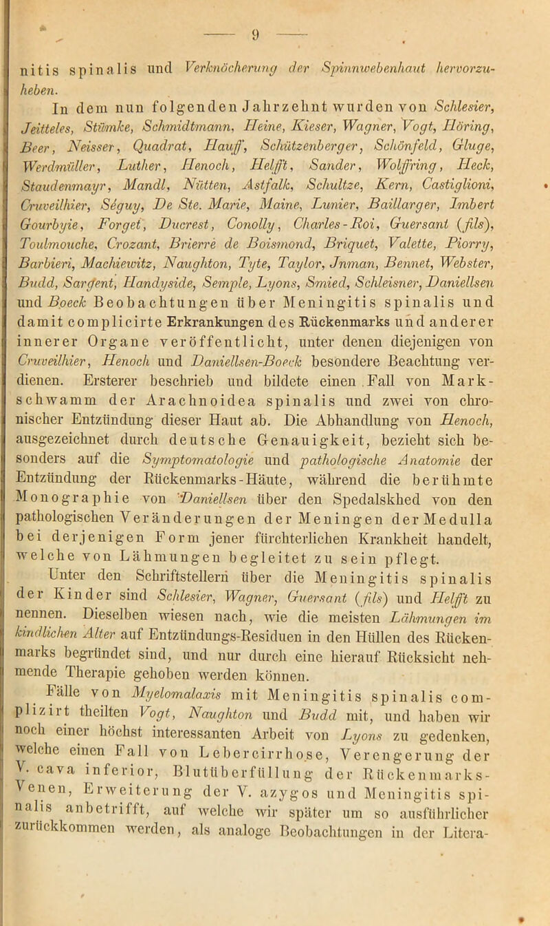 nitis spinalis und Verknöcherung der Spinnwebenhant hervorzu- heben. In dem nun folgenden Jahrzehnt wurden von Schlesier, Jeitteles, Stümke, Schmidtmann, Heine, Kieser, Wagner, Vogt, Höring, IBeer, Neisser, Quadrat, Häuf, Schützenberger, Schönfeld, Gluge, Werdmüller, Luther, Henocli, Helft, Sander, Wolf ring, Heck, Staudenmayr, Mandl, Nütten, Astfalk, Schultze, Kern, Castiglioni, * Cruveilhier, Seguy, De Ste. Marie, Maine, Lunier, Baillarger, Irnbert Gourbyie, Borget, Ducrest, Conolly, Charles - Roi, Guersant (fils), Toulmouche, Crozant, Brierre de Boismond, Briquet, Valette, Piorry, Barbien, Machiewitz, Naughton, Tyte, Taylor, Jnman, Bennet, Webster, Budd, Sarfent, Handyside, Semple, Lyons, Smied, Schleisner, Daniellsen und Bpeck Beobachtungen über Meningitis spinalis und damit complicirte Erkrankungen des Rückenmarks u ndandere r innerer Organe veröffentlicht, unter denen diejenigen von Cruveilhier, Henoch und Daniellsen-Boeck besondere Beachtung ver- dienen. Ersterer beschrieb und bildete einen Fall von Mark- schwamm der Arachnoidea spinalis und zwei von chro- nischer Entzündung dieser Haut ab. Die Abhandlung von Henoch, ausgezeichnet durch deutsche Genauigkeit, bezieht sich be- sonders auf die Symptomatologie und pathologische Anatomie der Entzündung der Rückenmarks - Häute, während die berühmte Monographie von 'Daniellsen über den Spedalskhed von den pathologischen Veränderungen der Meningen derMedulla bei derjenigen Form jener fürchterlichen Krankheit handelt, welche von Lähmungen begleitet zu sein pflegt. Unter den Schriftstellern über die Meningitis spinalis der Kinder sind Schlesier, Wagner, Guersant (fils) und Helft zu nennen. Dieselben wiesen nach, wie die meisten Lähmungen im I kindlichen Alter auf Entzündungs-Residuen in den Hüllen des Rücken- marks begründet sind, und nur durch eine hierauf Rücksicht neh- mende Therapie gehoben werden können. Fälle von Myelomalaxis mit Meningitis spinalis com- plizirt theilten Vogt, Naughton und Budd mit, und haben wir noch einer höchst interessanten Arbeit von Lyons zu gedenken, welche einen Fall von LeberGirrho.se, Verengerung der j V. cava inferior, Blutüberfüllung der Rückenmarks- Venen, Erweiterung der V. azygos und Meningitis spi- j nalis anbetrifft, auf welche wir später um so ausführlicher zurückkommen werden, als analoge Beobachtungen in der Litera-